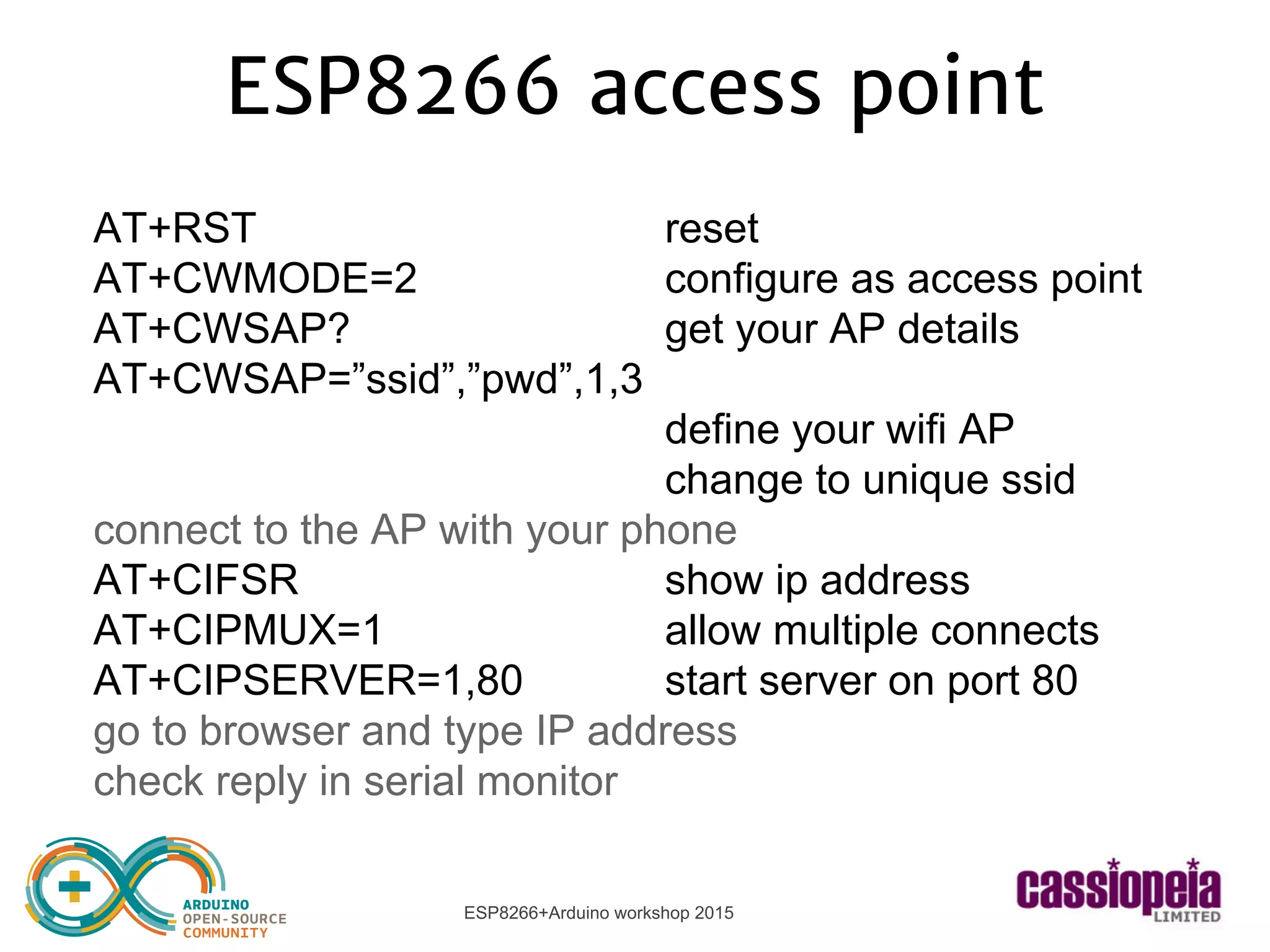 ESP8266+Arduino workshop 2015
ESP8266 access point
AT+RST reset
AT+CWMODE=2 configure as access point
AT+CWSAP? get your AP details
AT+CWSAP=”ssid”,”pwd”,1,3
define your wifi AP
change to unique ssid
connect to the AP with your phone
AT+CIFSR show ip address
AT+CIPMUX=1 allow multiple connects
AT+CIPSERVER=1,80 start server on port 80
go to browser and type IP address
check reply in serial monitor
 