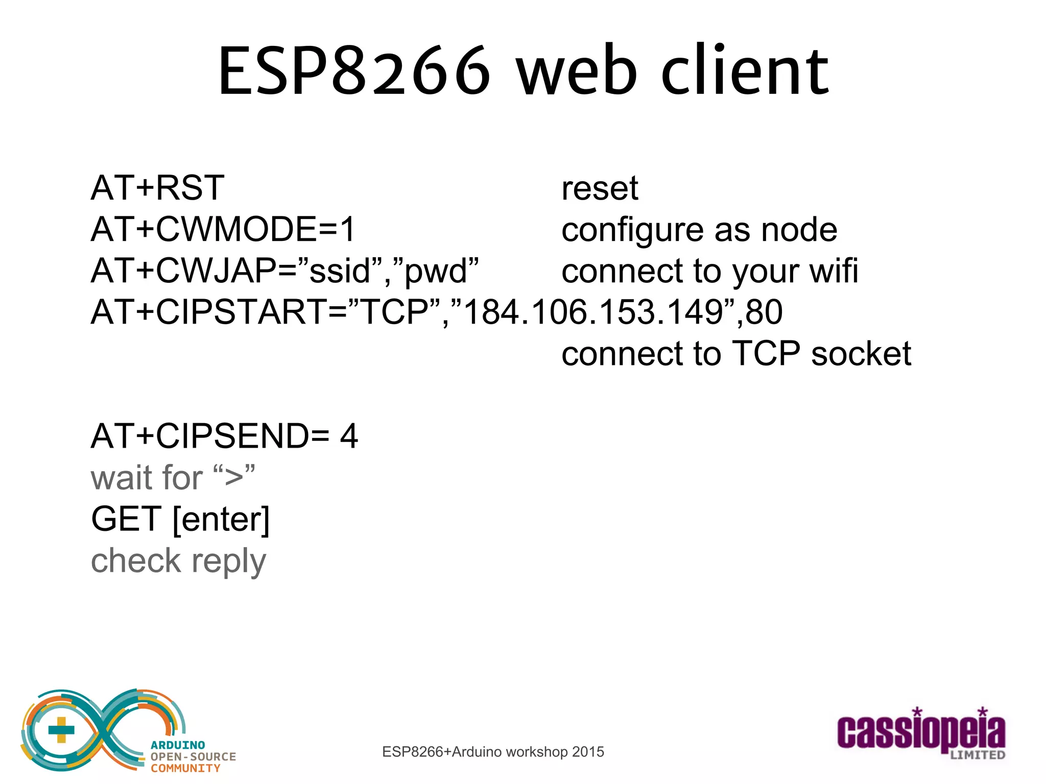 ESP8266+Arduino workshop 2015
ESP8266 web client
AT+RST reset
AT+CWMODE=1 configure as node
AT+CWJAP=”ssid”,”pwd” connect to your wifi
AT+CIPSTART=”TCP”,”184.106.153.149”,80
connect to TCP socket
AT+CIPSEND= 4
wait for “>”
GET [enter]
check reply
 