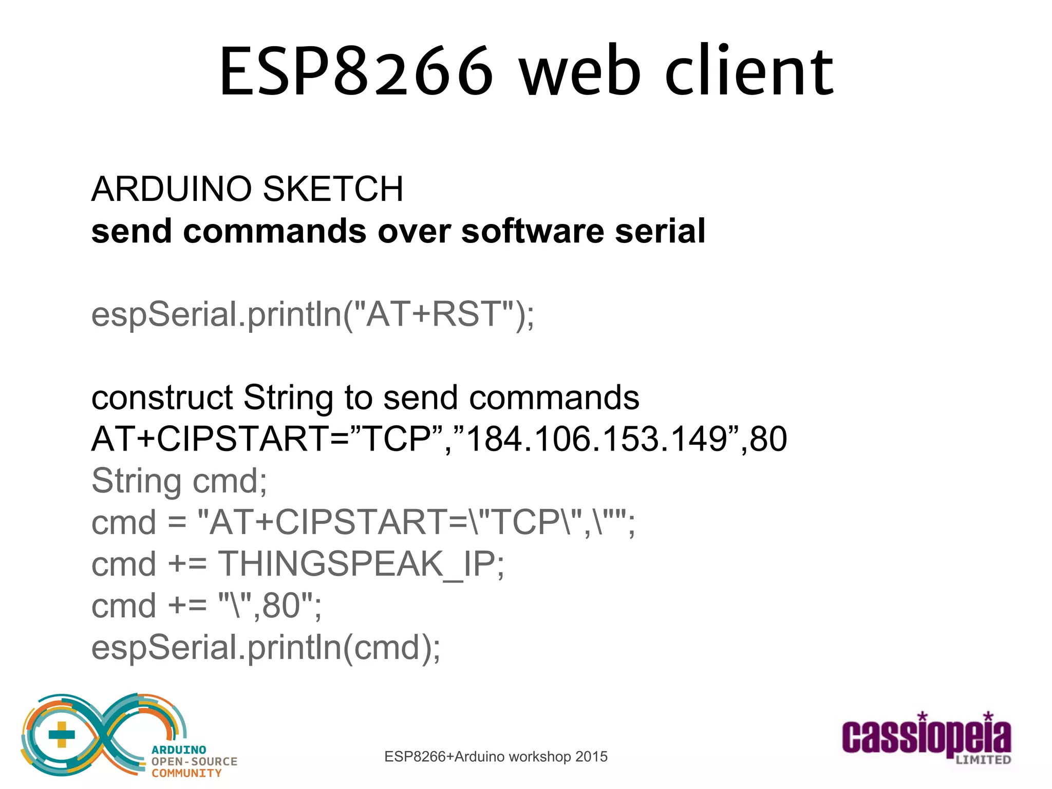 ESP8266+Arduino workshop 2015
ESP8266 web client
ARDUINO SKETCH
send commands over software serial
espSerial.println("AT+RST");
construct String to send commands
AT+CIPSTART=”TCP”,”184.106.153.149”,80
String cmd;
cmd = "AT+CIPSTART="TCP","";
cmd += THINGSPEAK_IP;
cmd += "",80";
espSerial.println(cmd);
 