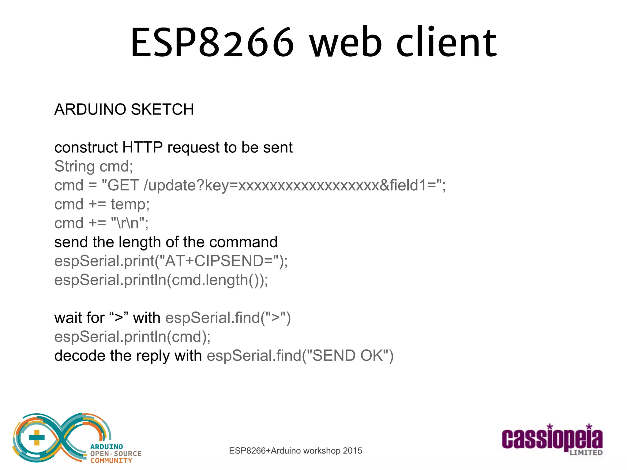 ESP8266+Arduino workshop 2015
ESP8266 web client
ARDUINO SKETCH
construct HTTP request to be sent
String cmd;
cmd = "GET /update?key=xxxxxxxxxxxxxxxxxx&field1=";
cmd += temp;
cmd += "rn";
send the length of the command
espSerial.print("AT+CIPSEND=");
espSerial.println(cmd.length());
wait for “>” with espSerial.find(">")
espSerial.println(cmd);
decode the reply with espSerial.find("SEND OK")
 