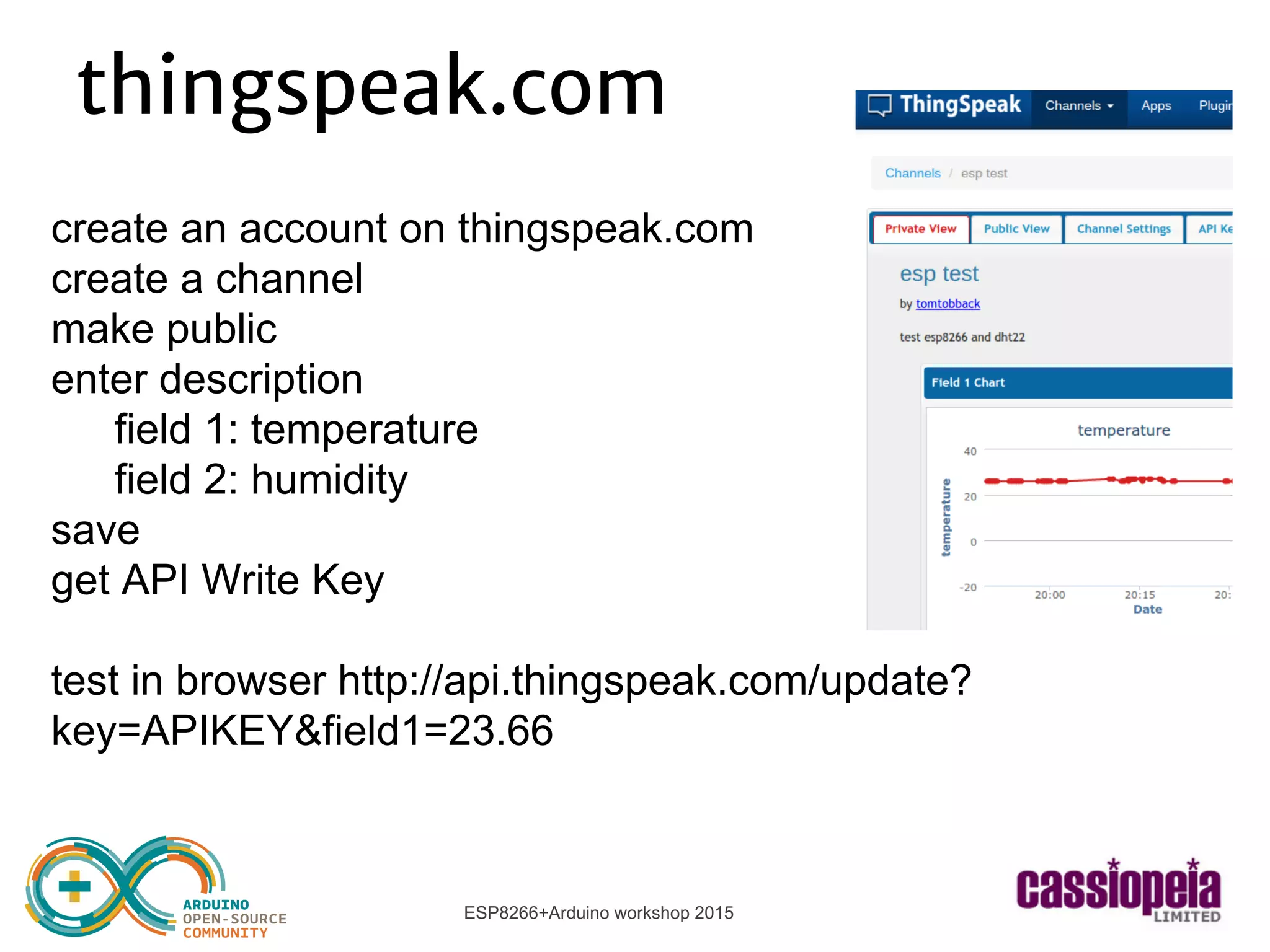 ESP8266+Arduino workshop 2015
thingspeak.com
create an account on thingspeak.com
create a channel
make public
enter description
field 1: temperature
field 2: humidity
save
get API Write Key
test in browser http://api.thingspeak.com/update?
key=APIKEY&field1=23.66
 