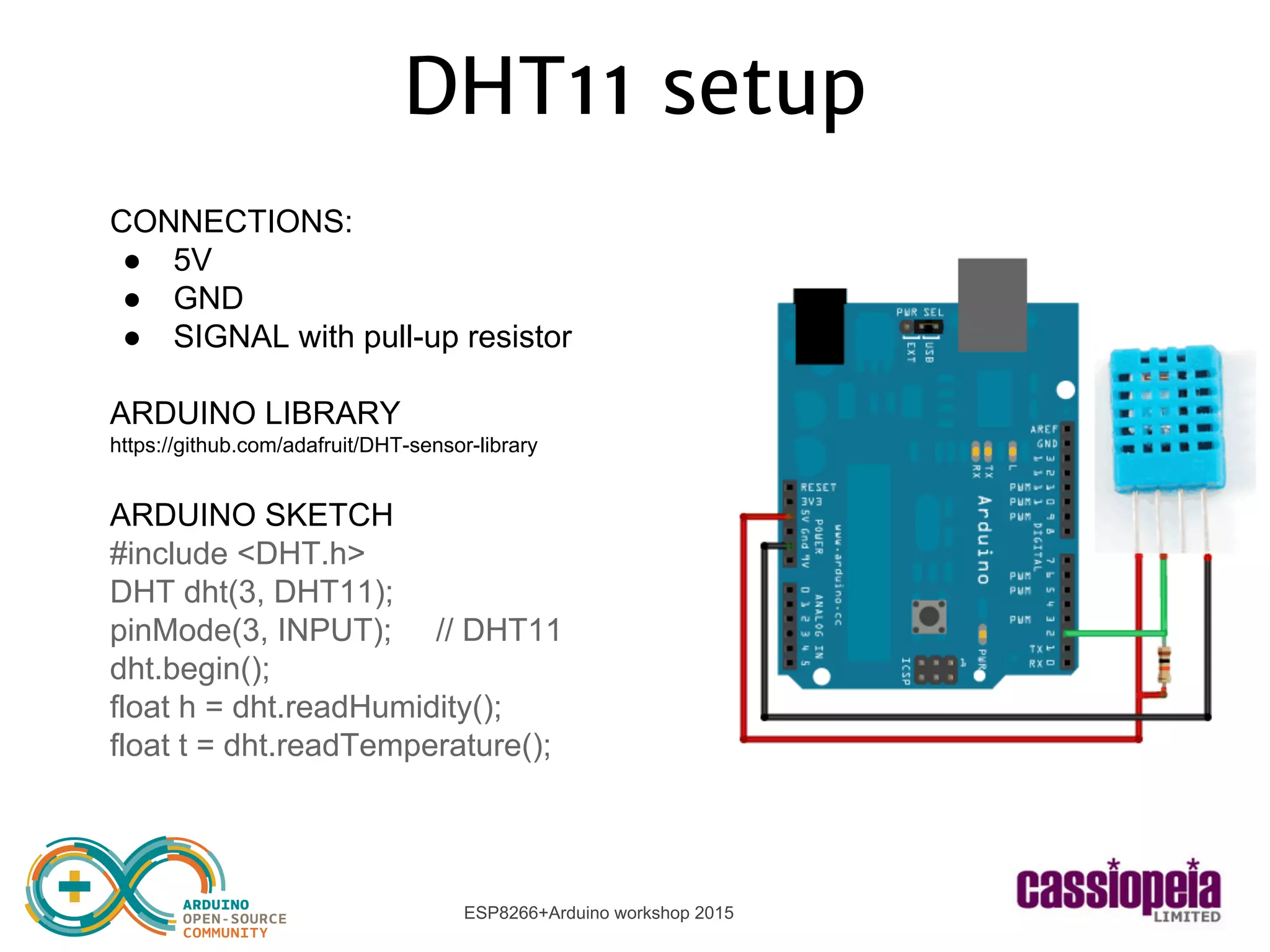 ESP8266+Arduino workshop 2015
CONNECTIONS:
● 5V
● GND
● SIGNAL with pull-up resistor
ARDUINO LIBRARY
https://github.com/adafruit/DHT-sensor-library
ARDUINO SKETCH
#include <DHT.h>
DHT dht(3, DHT11);
pinMode(3, INPUT); // DHT11
dht.begin();
float h = dht.readHumidity();
float t = dht.readTemperature();
DHT11 setup
 