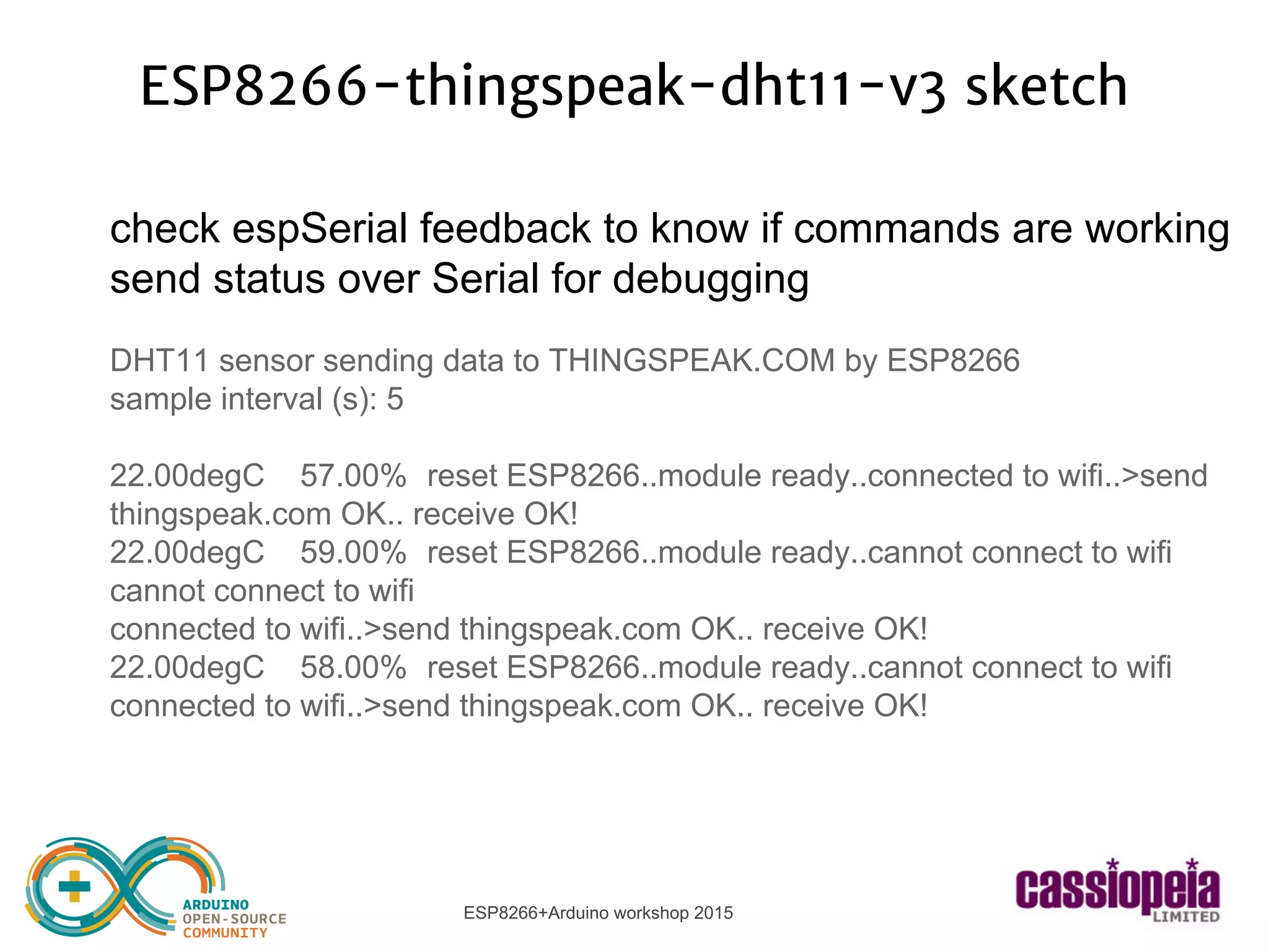 ESP8266+Arduino workshop 2015
ESP8266-thingspeak-dht11-v3 sketch
check espSerial feedback to know if commands are working
send status over Serial for debugging
DHT11 sensor sending data to THINGSPEAK.COM by ESP8266
sample interval (s): 5
22.00degC 57.00% reset ESP8266..module ready..connected to wifi..>send
thingspeak.com OK.. receive OK!
22.00degC 59.00% reset ESP8266..module ready..cannot connect to wifi
cannot connect to wifi
connected to wifi..>send thingspeak.com OK.. receive OK!
22.00degC 58.00% reset ESP8266..module ready..cannot connect to wifi
connected to wifi..>send thingspeak.com OK.. receive OK!
 