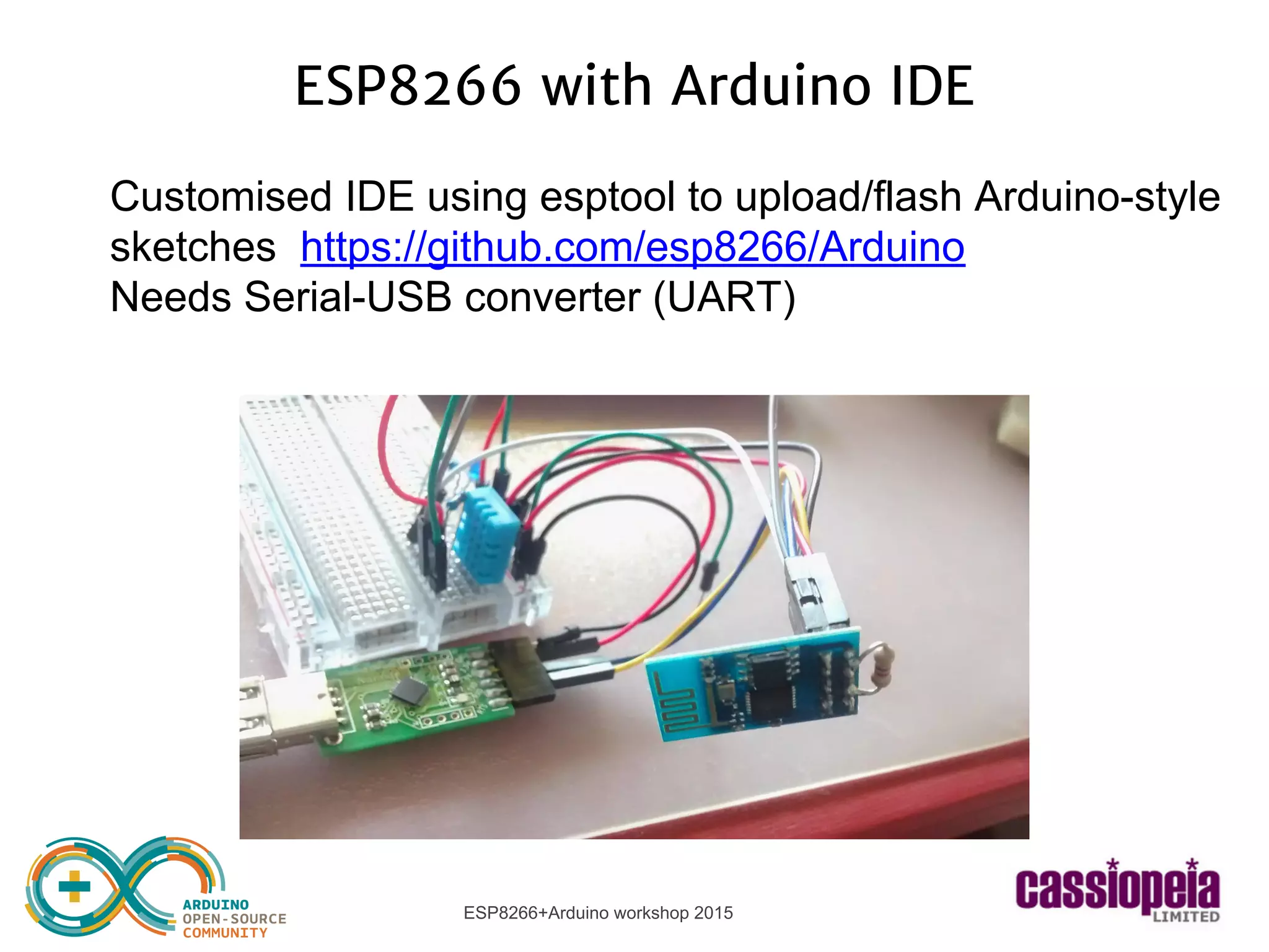 ESP8266+Arduino workshop 2015
ESP8266 with Arduino IDE
Customised IDE using esptool to upload/flash Arduino-style
sketches https://github.com/esp8266/Arduino
Needs Serial-USB converter (UART)
 