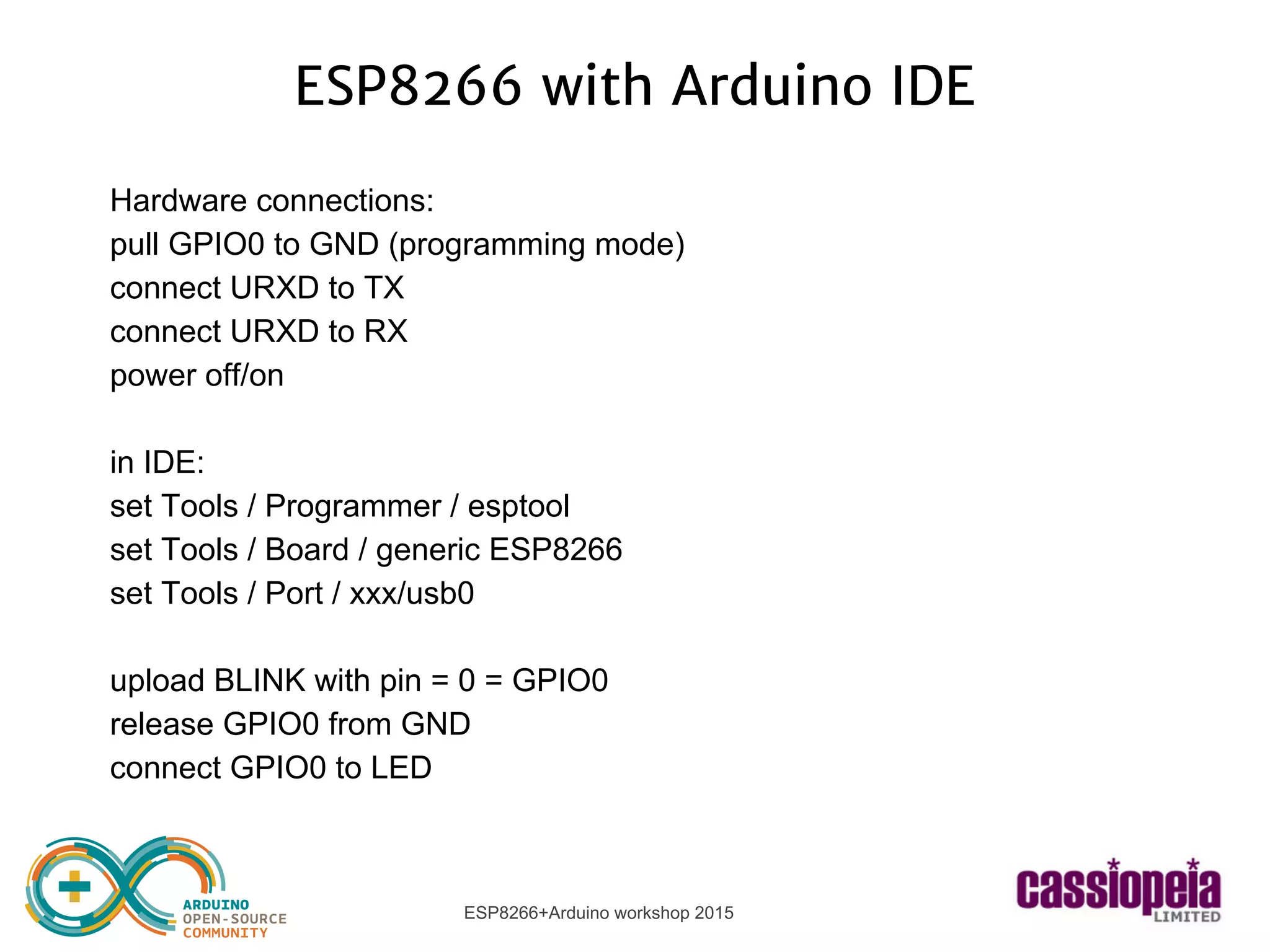ESP8266+Arduino workshop 2015
ESP8266 with Arduino IDE
Hardware connections:
pull GPIO0 to GND (programming mode)
connect URXD to TX
connect URXD to RX
power off/on
in IDE:
set Tools / Programmer / esptool
set Tools / Board / generic ESP8266
set Tools / Port / xxx/usb0
upload BLINK with pin = 0 = GPIO0
release GPIO0 from GND
connect GPIO0 to LED
 