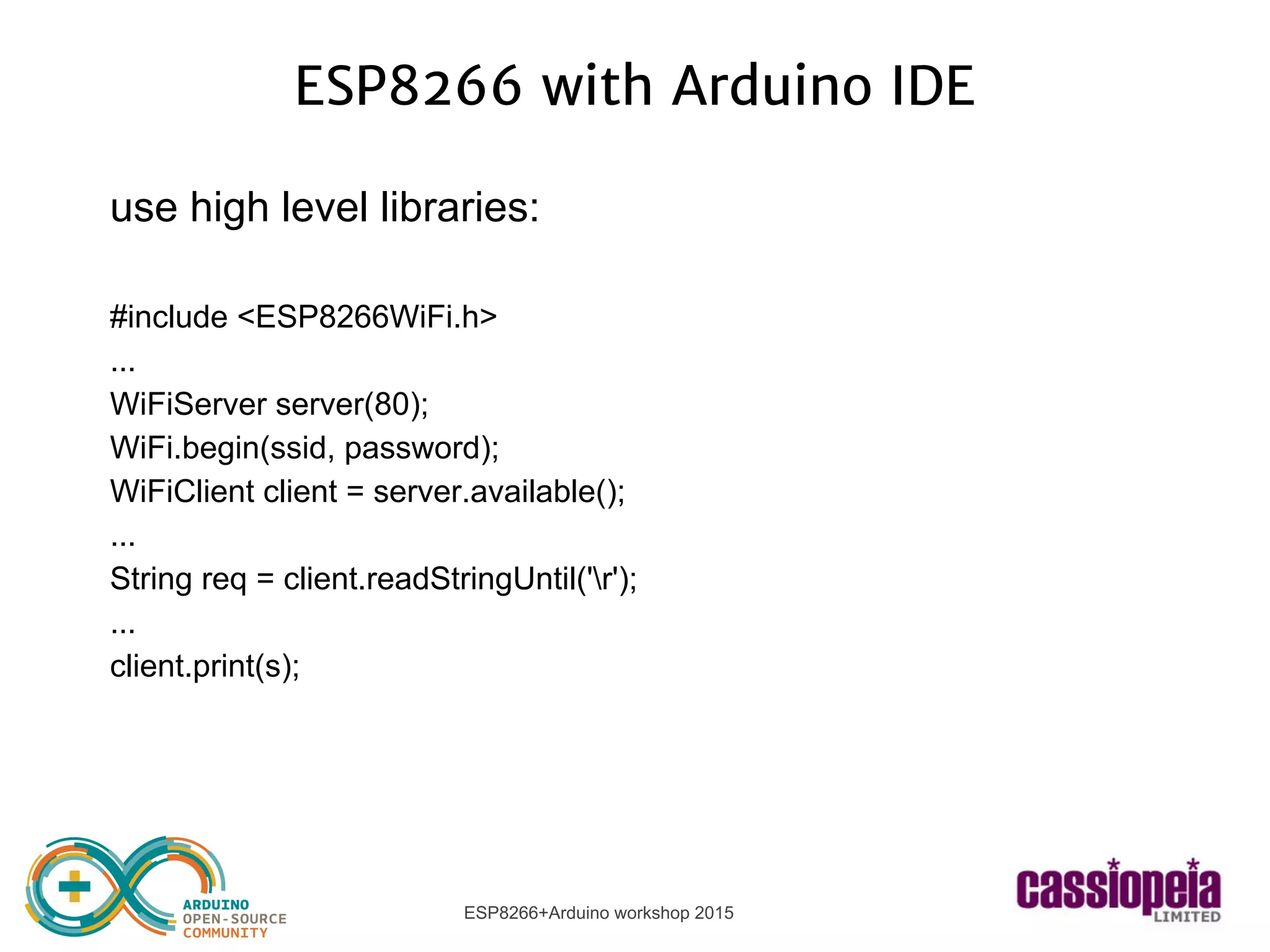 ESP8266+Arduino workshop 2015
ESP8266 with Arduino IDE
use high level libraries:
#include <ESP8266WiFi.h>
...
WiFiServer server(80);
WiFi.begin(ssid, password);
WiFiClient client = server.available();
...
String req = client.readStringUntil('r');
...
client.print(s);
 