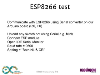 ESP8266+Arduino workshop 2015
ESP8266 test
Communicate with ESP8266 using Serial converter on our
Arduino board (RX, TX)
Upload any sketch not using Serial e.g. blink
Connect ESP module
Open IDE Serial Monitor
Baud rate = 9600
Setting = “Both NL & CR”
 