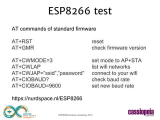 ESP8266+Arduino workshop 2015
ESP8266 test
AT commands of standard firmware
AT+RST reset
AT+GMR check firmware version
AT+CWMODE=3 set mode to AP+STA
AT+CWLAP list wifi networks
AT+CWJAP=”ssid”,”password” connect to your wifi
AT+CIOBAUD? check baud rate
AT+CIOBAUD=9600 set new baud rate
https://nurdspace.nl/ESP8266
 