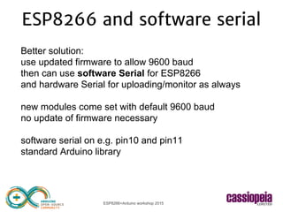 ESP8266+Arduino workshop 2015
ESP8266 and software serial
Better solution:
use updated firmware to allow 9600 baud
then can use software Serial for ESP8266
and hardware Serial for uploading/monitor as always
new modules come set with default 9600 baud
no update of firmware necessary
software serial on e.g. pin10 and pin11
standard Arduino library
 