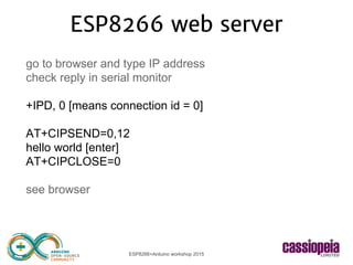 ESP8266+Arduino workshop 2015
ESP8266 web server
go to browser and type IP address
check reply in serial monitor
+IPD, 0 [means connection id = 0]
AT+CIPSEND=0,12
hello world [enter]
AT+CIPCLOSE=0
see browser
 