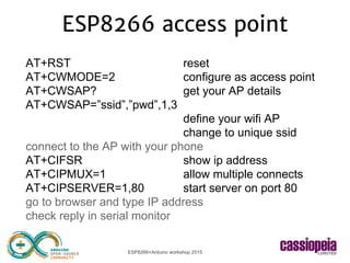 ESP8266+Arduino workshop 2015
ESP8266 access point
AT+RST reset
AT+CWMODE=2 configure as access point
AT+CWSAP? get your AP details
AT+CWSAP=”ssid”,”pwd”,1,3
define your wifi AP
change to unique ssid
connect to the AP with your phone
AT+CIFSR show ip address
AT+CIPMUX=1 allow multiple connects
AT+CIPSERVER=1,80 start server on port 80
go to browser and type IP address
check reply in serial monitor
 