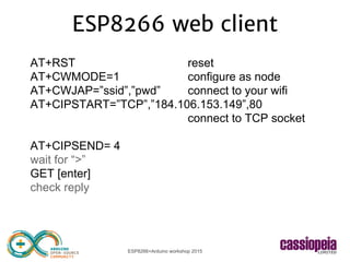 ESP8266+Arduino workshop 2015
ESP8266 web client
AT+RST reset
AT+CWMODE=1 configure as node
AT+CWJAP=”ssid”,”pwd” connect to your wifi
AT+CIPSTART=”TCP”,”184.106.153.149”,80
connect to TCP socket
AT+CIPSEND= 4
wait for “>”
GET [enter]
check reply
 