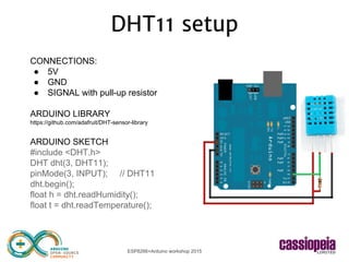 ESP8266+Arduino workshop 2015
CONNECTIONS:
● 5V
● GND
● SIGNAL with pull-up resistor
ARDUINO LIBRARY
https://github.com/adafruit/DHT-sensor-library
ARDUINO SKETCH
#include <DHT.h>
DHT dht(3, DHT11);
pinMode(3, INPUT); // DHT11
dht.begin();
float h = dht.readHumidity();
float t = dht.readTemperature();
DHT11 setup
 