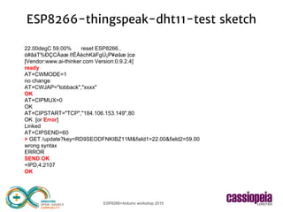 ESP8266+Arduino workshop 2015
ESP8266-thingspeak-dht11-test sketch
22.00degC 59.00% reset ESP8266..
ó#âáT%ÐÇCÁaæ l!ÈÅèchKäFgÚ¡P¥øäæ |cø
[Vendor:www.ai-thinker.com Version:0.9.2.4]
ready
AT+CWMODE=1
no change
AT+CWJAP="tobback","xxxx"
OK
AT+CIPMUX=0
OK
AT+CIPSTART="TCP","184.106.153.149",80
OK [or Error]
Linked
AT+CIPSEND=60
> GET /update?key=RD9SEODFNKIBZ11M&field1=22.00&field2=59.00
wrong syntax
ERROR
SEND OK
+IPD,4:2107
OK
 