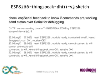 ESP8266+Arduino workshop 2015
ESP8266-thingspeak-dht11-v3 sketch
check espSerial feedback to know if commands are working
send status over Serial for debugging
DHT11 sensor sending data to THINGSPEAK.COM by ESP8266
sample interval (s): 5
22.00degC 57.00% reset ESP8266..module ready..connected to wifi..>send
thingspeak.com OK.. receive OK!
22.00degC 59.00% reset ESP8266..module ready..cannot connect to wifi
cannot connect to wifi
connected to wifi..>send thingspeak.com OK.. receive OK!
22.00degC 58.00% reset ESP8266..module ready..cannot connect to wifi
connected to wifi..>send thingspeak.com OK.. receive OK!
 