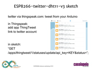 ESP8266+Arduino workshop 2015
ESP8266-twitter-dht11-v3 sketch
twitter via thingspeak.com: tweet from your Arduino
in Thingspeak:
add app ThingTweet
link to twitter account
in sketch:
“GET
/apps/thingtweet/1/statuses/update/api_key=KEY&status=”;
 