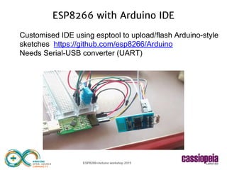 ESP8266+Arduino workshop 2015
ESP8266 with Arduino IDE
Customised IDE using esptool to upload/flash Arduino-style
sketches https://github.com/esp8266/Arduino
Needs Serial-USB converter (UART)
 