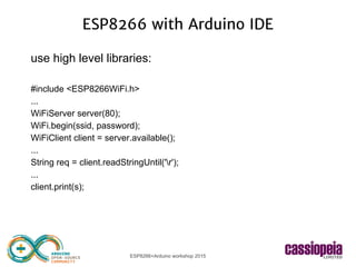 ESP8266+Arduino workshop 2015
ESP8266 with Arduino IDE
use high level libraries:
#include <ESP8266WiFi.h>
...
WiFiServer server(80);
WiFi.begin(ssid, password);
WiFiClient client = server.available();
...
String req = client.readStringUntil('r');
...
client.print(s);
 