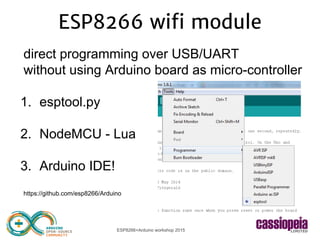 ESP8266+Arduino workshop 2015
ESP8266 wifi module
direct programming over USB/UART
without using Arduino board as micro-controller
1. esptool.py
2. NodeMCU - Lua
3. Arduino IDE!
https://github.com/esp8266/Arduino
 