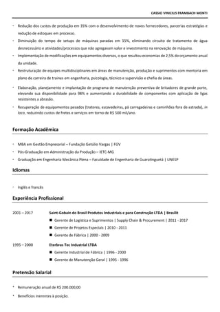 CASSIO VINICIUS FRAMBACH MONTI
 Redução dos custos de produção em 35% com o desenvolvimento de novos fornecedores, parcerias estratégias e
redução de estoques em processo.
 Diminuição do tempo de setups de máquinas paradas em 15%, eliminando circuito de tratamento de água
desnecessário e atividades/processos que não agregavam valor e investimento na renovação de máquina.
 Implementação de modificações em equipamentos diversos, o que resultou economias de 2,5% do orçamento anual
da unidade.
 Restruturação de equipes multidisciplinares em áreas de manutenção, produção e suprimentos com mentoria em
plano de carreira de traines em engenharia, psicologia, técnico e supervisão e chefia de áreas.
 Elaboração, planejamento e implantação de programa de manutenção preventiva de britadores de grande porte,
elevando sua disponibilidade para 98% e aumentando a durabilidade de componentes com aplicação de ligas
resistentes a abrasão.
 Recuperação de equipamentos pesados (tratores, escavadeiras, pá carregadeiras e caminhões fora de estrada), in
loco, reduzindo custos de fretes e serviços em torno de R$ 500 mil/ano.
Formação Acadêmica
 MBA em Gestão Empresarial – Fundação Getúlio Vargas | FGV
 Pós-Graduação em Administração da Produção – IETC-MG
 Graduação em Engenharia Mecânica Plena – Faculdade de Engenharia de Guaratinguetá | UNESP
Idiomas
 Inglês e francês
Experiência Profissional
2001 – 2017 Saint-Gobain do Brasil Produtos Industriais e para Construção LTDA | Brasilit
◼ Gerente de Logística e Suprimentos | Supply Chain & Procurement | 2011 - 2017
◼ Gerente de Projetos Especiais | 2010 - 2011
◼ Gerente de Fábrica | 2000 - 2009
1995 – 2000 Eterbras Tec Industrial LTDA
◼ Gerente Industrial de Fábrica | 1996 - 2000
◼ Gerente de Manutenção Geral | 1995 - 1996
Pretensão Salarial
 Remuneração anual de R$ 200.000,00
 Benefícios inerentes à posição.
 