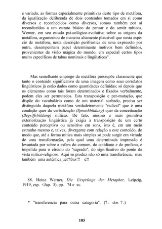 e variado, as formas especialmente primitivas deste tipo de metáfora,
da igualização deliberada de dois conteúdos tomados em si como
diversos e reconhecidos como diversos, somos também por aí
reconduzidos a um estrato básico do pensar e do sentir míticos.
Werner, em seu estudo psi-cológico-evolutivo sobre as origens da
metáfora, argumentou de maneira altamente plausível que nesta espé-
cie de metáfora, nesta descrição perifrástica de uma expressão por
outra, desempenham papel determinante motivos bem definidos,
provenientes da visão mágica do mundo, em especial certos tipos
muito específicos de tabus nominais e lingüísticos".
Mas semelhante emprego da metáfora pressupõe claramente que
tanto o conteúdo significativo de uma imagem como seus correlatos
lingüísticos já estão dados como quantidades definidas; só depois que
os elementos como tais foram determinados e fixados verbalmente,
podem eles ser permutados. Esta transposição e per-mutação, que
dispõe do vocabulário como de um material acabado, precisa ser
distinguida daquela metáfora verdadeiramente "radical" que é uma
condição quer da verbalização (Sprachbildung) quer da conceituação
(Begriffsbildung) míticas. De fato, mesmo a mais primitiva
exteriorização lingüística já exigia a transposição de um certo
conteúdo perceptivo ou sensitivo em sons, isto é, em um meio
estranho mesmo e, talvez, divergente com relação a este conteúdo, de
modo que, até a forma mítica mais simples só pode surgir ern virtude
de uma transformação, pela qual uma determinada impressão é
levantada por sobre a esfera do comum, do cotidiano e do profano, e
impelida para o círculo do "sagrado", do significativo do ponto de
vista mítico-religioso. Aqui se produz não só uma transferência, mas
também uma autêntica µet?ßas ?? e??
88. Heinz Werner, Die Ursprünge der Metapher, Leipzig,
1919, esp. <Jap. 3), pp. 74 e ss.
* "transferencia para outra categoria". (? . dos ? .)
105
 
