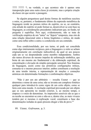 ???? ????? *; na verdade, o que acontece não é apenas uma
transposição para uma outra classe já existente, mas a própria criação
da classe em que ocorre a passagem.
Se alguém perguntasse qual destas formas de metáforas suscitou
a outra, se, portanto, o fundamento último da expressão metafórica da
linguagem reside na postura mítica do espírito, ou se, ao contrário,
esta atitude do espírito só pode formar-se, desenvolver-se com base na
linguagem, as considerações precedentes indicariam que, no fundo, tal
pergunta é supérflua. Pois aqui, evidentemente, não se trata de
verificação empírica de um "antes" ou "depois" temporais, mas sim de
uma relação ideacional entre a forma lingüística e mítica, do modo
como uma influi sobre a outra e a condiciona em seu conteúdo.
Essa condicionalidade, por seu turno, só pode ser concebida
como algo inteiramente recíproco, pois a linguagem e o mito se acham
originariamente em correlação indissolúvel, da qual só aos poucos
cada um se vai desprendendo como membro independente. Ambos
são ramos diversos do mesmo impulso de enformação simbólica, que
brota de um mesmo ato fundamental e da elaboração espiritual, da
concentração e elevação da simples percepção sensorial. Nos fonemas
da linguagem, assim como nas primitivas configurações míticas,
consuma-se o mesmo processo interior; ambos constituem a resolução
de uma tensão interna, a representação de moções e comoções
anímicas em determinadas formações e conformações objetivas.
"Não é por um ato arbitrário — ressalta Usener — que se
determina o nome de uma coisa; não se inventa um complexo fonético
qualquer para introduzi-lo como signo de um certo objeto, como se
faria com uma moeda. A excitação espiritual provocada por um objeto
que se nos apresenta no mundo exterior, é, ao mesmo tempo, o
empuxo e o meio do denominar. As impressões sensíveis são as que o
eu recebe ao encontrar-se com o não-eu e, dentre elas, as mais vivazes
tendem por si mesmas à explicação vocal; constituem a base das
denominações isoladas às quais procura chegar a fala do povo.""
89. Uiener, Gotfrnumm, p, 3.
106
 