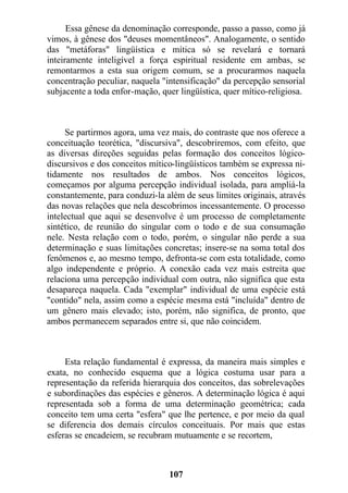 Essa gênese da denominação corresponde, passo a passo, como já
vimos, à gênese dos "deuses momentâneos". Analogamente, o sentido
das "metáforas" lingüística e mítica só se revelará e tornará
inteiramente inteligível a força espiritual residente em ambas, se
remontarmos a esta sua origem comum, se a procurarmos naquela
concentração peculiar, naquela "intensificação" da percepção sensorial
subjacente a toda enfor-mação, quer lingüística, quer mítico-religiosa.
Se partirmos agora, uma vez mais, do contraste que nos oferece a
conceituação teorética, "discursiva", descobriremos, com efeito, que
as diversas direções seguidas pelas formação dos conceitos lógico-
discursivos e dos conceitos mítico-lingüísticos também se expressa ni-
tidamente nos resultados de ambos. Nos conceitos lógicos,
começamos por alguma percepção individual isolada, para ampliá-la
constantemente, para conduzi-la além de seus limites originais, através
das novas relações que nela descobrimos incessantemente. O processo
intelectual que aqui se desenvolve é um processo de completamente
sintético, de reunião do singular com o todo e de sua consumação
nele. Nesta relação com o todo, porém, o singular não perde a sua
determinação e suas limitações concretas; insere-se na soma total dos
fenômenos e, ao mesmo tempo, defronta-se com esta totalidade, como
algo independente e próprio. A conexão cada vez mais estreita que
relaciona uma percepção individual com outra, não significa que esta
desapareça naquela. Cada "exemplar" individual de uma espécie está
"contido" nela, assim como a espécie mesma está "incluída" dentro de
um gênero mais elevado; isto, porém, não significa, de pronto, que
ambos permanecem separados entre si, que não coincidem.
Esta relação fundamental é expressa, da maneira mais simples e
exata, no conhecido esquema que a lógica costuma usar para a
representação da referida hierarquia dos conceitos, das sobrelevações
e subordinações das espécies e gêneros. A determinação lógica é aqui
representada sob a forma de uma determinação geométrica; cada
conceito tem uma certa "esfera" que lhe pertence, e por meio da qual
se diferencia dos demais círculos conceituais. Por mais que estas
esferas se encadeiem, se recubram mutuamente e se recortem,
107
 