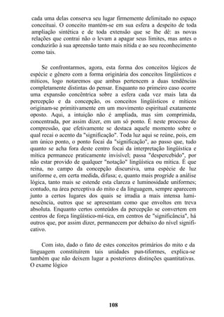 cada uma delas conserva seu lugar firmemente delimitado no espaço
conceituai. O conceito mantém-se em sua esfera a despeito de toda
ampliação sintética e de toda extensão que se lhe dê: as novas
relações que contrai não o levam a apagar seus limites, mas antes o
conduzirão à sua apreensão tanto mais nítida e ao seu reconhecimento
como tais.
Se confrontarmos, agora, esta forma dos conceitos lógicos de
espécie e gênero com a forma originária dos conceitos lingüísticos e
míticos, logo notaremos que ambas pertencem a duas tendências
completamente distintas do pensar. Enquanto no primeiro caso ocorre
uma expansão concêntrica sobre a esfera cada vez mais lata da
percepção e da concepção, os conceitos lingüísticos e míticos
originam-se primitivamente em um movimento espiritual exatamente
oposto. Aqui, a intuição não é ampliada, mas sim comprimida,
concentrada, por assim dizer, em um só ponto. É neste processo de
compressão, que efetivamente se destaca aquele momento sobre o
qual recai o acento da "significação". Toda luz aqui se reúne, pois, em
um único ponto, o ponto focai da "significação", ao passo que, tudo
quanto se acha fora deste centro focai da interpretação lingüística e
mítica permanece praticamente invisível; passa "despercebido", por
não estar provido de qualquer "notação" lingüística ou mítica. É que
reina, no campo da concepção discursiva, uma espécie de luz
uniforme e, em certa medida, difusa; e, quanto mais progride a análise
lógica, tanto mais se estende esta clareza e luminosidade uniformes;
contudo, na área perceptiva do mito e da linguagem, sempre aparecem
junto a certos lugares dos quais se irradia a mais intensa lumi-
nescência, outros que se apresentam como que envoltos em treva
absoluta. Enquanto certos conteúdos da percepção se convertem em
centros de força lingüístico-mí-tica, em centros de "significância", há
outros que, por assim dizer, permanecem por debaixo do nível signifi-
cativo.
Com isto, dado o fato de estes conceitos primários do mito e da
linguagem constituírem tais unidades pun-tiformes, explica-se
também que não deixem lugar a posteriores distinções quantitativas.
O exame lógico
108
 