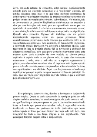 deve, em cada relação de conceitos, estar sempre cuidadosamente
dirigido para sua extensão relacionai; e a "silogística" clássica, em
última instância, nada mais é do que uma instrução sistemática de
como é possível conectar conceitos de extensão distinta e de como uns
podem tornar-se sobrelevados e outros, subordinados. No entanto, não
se devem tomar os conceitos lingüísticos e míticos por sua extensão, e
sim por sua intenção, não tanto por sua quantidade, como por sua
qualidade. A quantidade é reduzida a um momento puramente casual,
a uma distinção relativamente indiferente e desprovida de significado.
Quando dois conceitos lógicos são incluídos em seu gênero
imediatamente superior, como seu genus proximum, ficam
cuidadosamente preservadas, neste vínculo que contraem entre si, as
suas diferenças específicas. Pelo contrário, no pensamento lingüístico,
e sobretudo mítico, prevalece, via de regra, a tendência oposta. Aqui
rege uma lei que se poderia chamar lei da nivelação e extinção das
diferenças específicas, pois cada parte do todo se apresenta como este
mesmo todo, cada exemplar de uma espécie ou gênero parece
eqüivaler à espécie toda ou ao gênero todo. A parte não representa
meramente o todo, nem o indivíduo ou a espécie representam o
gênero, mas são ambas as coisas; não só implicam este duplo aspecto
para a reflexão mediata, como compreendem a força imediata do todo,
sua significação e sua eficácia. Aqui vem forçosamente à lembrança
aquele princípio que se pode designar como o verdadeiro princípio bá-
sico, quer da "metáfora" lingüística quer da mítica, e que é expresso
pelo axioma pars pro toto.
Este princípio, como se sabe, domina e impregna o conjunto do
pensar mágico. Quem se tenha apoderado de qualquer parte do todo
dispõe também, com isso, no sentido mágico, do poder sobre o todo.
A significação que esta parte possa ter para a construção e conexão do
todo, a função que possa desempenhar nele, é algo relativamente
indiferente — basta que pertença ou tenha pertencido, que tenha
estado ligado ao todo, por mais frouxo que haja sido este laço, para
assegurar-lhe toda a sua força mágica e sua significação. Para
conseguir domínio mágico sobre o corpo de um
109
 