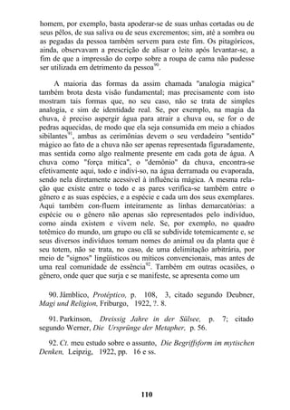 homem, por exemplo, basta apoderar-se de suas unhas cortadas ou de
seus pêlos, de sua saliva ou de seus excrementos; sim, até a sombra ou
as pegadas da pessoa também servem para este fim. Os pitagóricos,
ainda, observavam a prescrição de alisar o leito após levantar-se, a
fim de que a impressão do corpo sobre a roupa de cama não pudesse
ser utilizada em detrimento da pessoa90
.
A maioria das formas da assim chamada "analogia mágica"
também brota desta visão fundamental; mas precisamente com isto
mostram tais formas que, no seu caso, não se trata de simples
analogia, e sim de identidade real. Se, por exemplo, na magia da
chuva, é preciso aspergir água para atrair a chuva ou, se for o de
pedras aquecidas, de modo que ela seja consumida em meio a chiados
sibilantes91
, ambas as cerimônias devem o seu verdadeiro "sentido"
mágico ao fato de a chuva não ser apenas representada figuradamente,
mas sentida como algo realmente presente em cada gota de água. A
chuva como "força mítica", o "demônio" da chuva, encontra-se
efetivamente aqui, todo e indivi-so, na água derramada ou evaporada,
sendo nela diretamente acessível à influência mágica. A mesma rela-
ção que existe entre o todo e as pares verifica-se também entre o
gênero e as suas espécies, e a espécie e cada um dos seus exemplares.
Aqui também con-fluem inteiramente as linhas demarcatórias: a
espécie ou o gênero não apenas são representados pelo indivíduo,
como ainda existem e vivem nele. Se, por exemplo, no quadro
totêmico do mundo, um grupo ou clã se subdivide totemicamente e, se
seus diversos indivíduos tomam nomes do animal ou da planta que é
seu totem, não se trata, no caso, de uma delimitação arbitrária, por
meio de "signos" lingüísticos ou míticos convencionais, mas antes de
uma real comunidade de essência92
. Também em outras ocasiões, o
gênero, onde quer que surja e se manifeste, se apresenta como um
90. Jâmblico, Protéptico, p. 108, 3, citado segundo Deubner,
Magi und Religion, Friburgo, 1922, ?. 8.
91. Parkinson, Dreissig Jahre in der Sülsee, p. 7; citado
segundo Werner, Die Ursprünge der Metapher, p. 56.
92. Ct. meu estudo sobre o assunto, Die Begriffsform im mytischen
Denken, Leipzig, 1922, pp. 16 e ss.
110
 