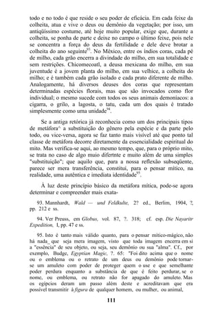 todo e no todo é que reside o seu poder de eficácia. Em cada feixe da
colheita, atua e vive o deus ou demônio da vegetação; por isso, um
antiqüíssimo costume, até hoje muito popular, exige que, durante a
colheita, se ponha de parte e deixe no campo o último feixe, pois nele
se concentra a força do deus da fertilidade e dele deve brotar a
colheita do ano seguinte93
. No México, entre os índios coras, cada pé
de milho, cada grão encerra a divindade do milho, em sua totalidade e
sem restrições. Chicomecoatl, a deusa mexicana do milho, em sua
juventude é a jovem planta do milho, em sua velhice, a colheita do
milho; e é também cada grão isolado e cada prato diferente de milho.
Analogamente, há diversos deuses dos coras que representam
determinadas espécies florais, mas que são invocados como flor
individual; o mesmo sucede com todos os seus animais demoníacos: a
cigarra, o grilo, a lagosta, o tatu, cada um dos quais é tratado
simplesmente como uma unidade94
.
Se a antiga retórica já reconhecia como um dos principais tipos
de metáfora^ a substituição do gênero pela espécie e da parte pelo
todo, ou vice-versa, agora se faz tanto mais visível até que ponto tal
classe de metáfora decorre diretamente da essencialidade espiritual do
mito. Mas verifica-se aqui, ao mesmo tempo, que, para o próprio mito,
se trata no caso de algo muio difertnte e muito além de uma simples
"substituição"; que aquilo que, para a nossa reflexão subseqüente,
parece ser mera transferência, constitui, para o pensar mítico, na
realidade, uma autêntica e imediata identidade95
.
À luz deste princípio básico da metáfora mítica, pode-se agora
determinar e compreender mais exata-
93. Mannhardt, Wald — und Feldkulte, 2? ed., Berlim, 1904, ?,
pp. 212 e ss.
94. Ver Preuss, em Globus, vol. 87, ?. 318; cf. esp. Die Nayaritr
Expedition, I, pp. 47 e ss.
95. Isto é tanto mais válido quanto, para o pensar mítico-mágico, não
há nada_ que seja mera imagem, visto que toda imagem encerra em si
a "essência" de seu objeto, ou seja, seu demônio ou sua "alma". Cf., por
exemplo, Budge, Egyptían Magic, ?. 65: "Foi dito acima que o nome
ou o emblema ou o retrato de um deus ou demônio pode tornar-
se um amuleto com poder de proteger quem o use e que semelhante
poder perdura enquanto a substância de que é feito perdurar, se o
nome, ou emblema, ou retrato não for apagado do amuleto. Mas
os egípcios deram um passo além deste e acreditavam que era
possível transmitir à figura de qualquer homem, ou mulher, ou animal,
111
 
