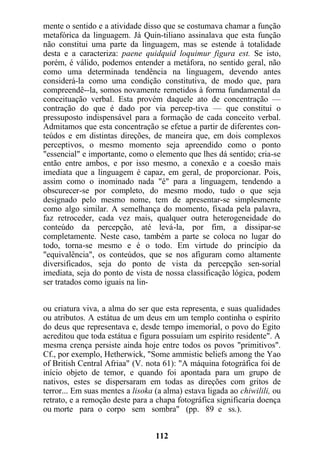 mente o sentido e a atividade disso que se costumava chamar a função
metafórica da linguagem. Já Quin-tiliano assinalava que esta função
não constitui uma parte da linguagem, mas se estende à totalidade
desta e a caracteriza: paene quidquid loquimur figura est. Se isto,
porém, é válido, podemos entender a metáfora, no sentido geral, não
como uma determinada tendência na linguagem, devendo antes
considerá-la como uma condição constitutiva, de modo que, para
compreendê--la, somos novamente remetidos à forma fundamental da
conceituação verbal. Esta provém daquele ato de concentração —
contração do que é dado por via percep-tiva — que constitui o
pressuposto indispensável para a formação de cada conceito verbal.
Admitamos que esta concentração se efetue a partir de diferentes con-
teúdos e em distintas direções, de maneira que, em dois complexos
perceptivos, o mesmo momento seja apreendido como o ponto
"essencial" e importante, como o elemento que lhes dá sentido; cria-se
então entre ambos, e por isso mesmo, a conexão e a coesão mais
imediata que a linguagem é capaz, em geral, de proporcionar. Pois,
assim como o inominado nada "é" para a linguagem, tendendo a
obscurecer-se por completo, do mesmo modo, tudo o que seja
designado pelo mesmo nome, tem de apresentar-se simplesmente
como algo similar. A semelhança do momento, fixada pela palavra,
faz retroceder, cada vez mais, qualquer outra heterogeneidade do
conteúdo da percepção, até levá-la, por fim, a dissipar-se
completamente. Neste caso, também a parte se coloca no lugar do
todo, torna-se mesmo e é o todo. Em virtude do princípio da
"equivalência", os conteúdos, que se nos afiguram como altamente
diversificados, seja do ponto de vista da percepção sen-sorial
imediata, seja do ponto de vista de nossa classificação lógica, podem
ser tratados como iguais na lin-
ou criatura viva, a alma do ser que esta representa, e suas qualidades
ou atributos. A estátua de um deus em um templo continha o espírito
do deus que representava e, desde tempo imemorial, o povo do Egito
acreditou que toda estátua e figura possuíam um espírito residente". A
mesma crença persiste ainda hoje entre todos os povos "primitivos".
Cf., por exemplo, Hetherwick, "Some ammistic beliefs among the Yao
of British Central Afriaa" (V. nota 61): "A máquina fotográfica foi de
início objeto de temor, e quando foi apontada para um grupo de
nativos, estes se dispersaram em todas as direções com gritos de
terror... Em suas mentes a lisoka (a alma) estava ligada ao chiwilili, ou
retrato, e a remoção deste para a chapa fotográfica significaria doença
ou morte para o corpo sem sombra" (pp. 89 e ss.).
112
 