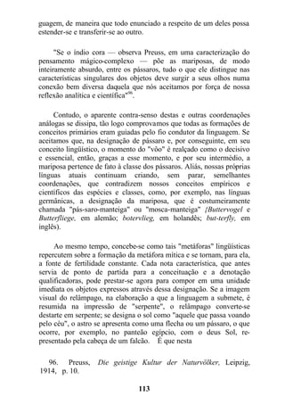 guagem, de maneira que todo enunciado a respeito de um deles possa
estender-se e transferir-se ao outro.
"Se o índio cora — observa Preuss, em uma caracterização do
pensamento mágico-complexo — põe as mariposas, de modo
inteiramente absurdo, entre os pássaros, tudo o que ele distingue nas
características singulares dos objetos deve surgir a seus olhos numa
conexão bem diversa daquela que nós aceitamos por força de nossa
reflexão analítica e científica"96
.
Contudo, o aparente contra-senso destas e outras coordenações
análogas se dissipa, tão logo comprovamos que todas as formações de
conceitos primários eram guiadas pelo fio condutor da linguagem. Se
aceitamos que, na designação de pássaro e, por conseguinte, em seu
conceito lingüístico, o momento do "vôo" é realçado como o decisivo
e essencial, então, graças a esse momento, e por seu intermédio, a
mariposa pertence de fato à classe dos pássaros. Aliás, nossas próprias
línguas atuais continuam criando, sem parar, semelhantes
coordenações, que contradizem nossos conceitos empíricos e
científicos das espécies e classes, como, por exemplo, nas línguas
germânicas, a designação da mariposa, que é costumeiramente
chamada "pás-saro-manteiga" ou "mosca-manteiga" {Buttervogel e
Butterfliege, em alemão; botervlieg, em holandês; but-terfly, em
inglês).
Ao mesmo tempo, concebe-se como tais "metáforas" lingüísticas
repercutem sobre a formação da metáfora mítica e se tornam, para ela,
a fonte de fertilidade constante. Cada nota característica, que antes
servia de ponto de partida para a conceituação e a denotação
qualificadoras, pode prestar-se agora para compor em uma unidade
imediata os objetos expressos através dessa designação. Se a imagem
visual do relâmpago, na elaboração a que a linguagem a submete, é
resumida na impressão de "serpente", o relâmpago converte-se
destarte em serpente; se designa o sol como "aquele que passa voando
pelo céu", o astro se apresenta como uma flecha ou um pássaro, o que
ocorre, por exemplo, no panteão egípcio, com o deus Sol, re-
presentado pela cabeça de um falcão. É que nesta
96. Preuss, Die geistige Kultur der Naturvölker, Leipzig,
1914, p. 10.
113
 