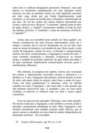 esfera não se verificam designações puramente "abstratas", mas cada
palavra se transforma imediatamente em uma figuração mítica
concreta, em deus ou demônio. Nesta via, toda impressão sensorial,
por mais vaga, desde que seja fixada lingüisticamente, pode
constituir--se em ponto de partida para a formação e denominação de
um deus. No rol dos nomes dos deuses lituanos apresentado por
Usener, o deus da neve, Blizgulis, "o reluzente", aparece junto ao deus
do gado, Baudis, o "rugidor"; encontramos também ao lado do deus
das abelhas, Birbullis, o "zumbidor", o deus do terremoto, Drebkulis,
o "agitador"97
.
Assim, uma vez concebido neste sentido um "deus rugidor", era
forçoso reconhecê-lo nas mais diversas apresentações como um e
sempre o mesmo; daí se ouvi-lo diretamente na voz do leão, bem
como no atroar da tormenta e no bramido do mar. Deste modo, o mito
recebe da linguagem, sempre de novo, vivificação e enriquecimento
interior, tal como, reciprocamente, a linguagem os recebe do mito. ?
nesta constante cooperação e interação, evidencia-se, ao mesmo
tempo, a unidade do princípio espiritual, do qual ambos procedem e
do qual constituem simplesmente exteriorizações diversas, graus e
manifestações diferentes.
Não obstante, no progresso do espírito, mesmo esta vinculação
tão estreita e aparentemente necessária começa a afrouxar-se e a
desfazer-se. É que a linguagem não pertence exclusivamente ao reino
do mito; nela opera, desde as origens, outra força, o poder do logos.
Como esta força gradualmente se robustece, como vai abrindo
caminho em meio à linguagem, e por meio dela, é uma questão que
não podemos desenvolver aqui. A realidade é que, no curso desta
evolução, as palavras se reduzem cada vez mais a meros signos
conceituais.
Com este processo de separação e liberação, corre outro paralelo.
Do mesmo modo que a linguagem, a arte também se mostra, desde o
princípio, estreitamente entrelaçada ao mito. Mito, linguagem e arte
formam inicialmente uma unidade concreta ainda indivisa, que só
pouco a pouco se desdobra em uma tríade de modos independentes de
plasmação espiritual. Em conseqüên-
97. Usener, Gbtternamen, pp. 85 e ss. e 114.
114
 