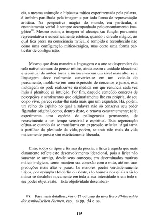 cia, a mesma animação e hipóstase mítica experimentada pela palavra,
é também partilhada pela imagem e por toda forma de representação
artística. Na perspectiva mágica do mundo, em particular, o
encantamento verbal é sempre acompanhado pelo encantamento ima-
gético98
. Mesmo assim, a imagem só alcança sua função puramente
representativa e especificamente estética, quando o círculo mágico, ao
qual fica presa na consciência mítica, é rompido e reconhecido não
como uma configuração mítico-mágica, mas como uma forma par-
ticular de configuração.
Mesmo que desta maneira a linguagem e a arte se desprendam do
solo nativo comum do pensar mítico, ainda assim a unidade ideacional
e espiritual de ambos torna a instaurar-se em um nível mais alto. Se a
linguagem deve realmente converter-se em um veículo do
pensamento, moldar-se em uma expressão de conceitos e juízos, esta
moldagem só pode realizar-se na medida em que renuncia cada vez
mais à plenitude da intuição. Por fim, daquele conteúdo concreto de
percepções e sentimentos que originariamente lhe era própria, de seu
corpo vivo, parece restar-lhe nada mais que um esqueleto. Há, porém,
um reino do espírito no qual a palavra não só conserva seu poder
figurador original, como, dentro deste, o renova constantemente; nele,
experimenta uma espécie de palingenesia permanente, de
renascimento a um tempo sensorial e espiritual. Esta regeneração
efetua-se quando ela se transforma em expressão artística. Aqui torna
a partilhar da plenitude da vida, porém, se trata não mais da vida
miticamente presa e sim esteticamente liberada.
Entre todos os tipos e formas da poesia, a lírica é aquela que mais
claramente reflete este desenvolvimento ideacional, pois a lírica não
somente se arraiga, desde seus começos, em determinados motivos
mítico--mágicos, como mantém sua conexão com o mito, até em suas
produções mais altas e puras. Os maiores poetas verdadeiramente
líricos, por exemplo Hölderlin ou Keats, são homens nos quais a visão
mítica se desdobra novamente em toda a sua intensidade e em todo o
seu poder objetivante. Esta objetividade desembara-
98. Para mais detalhes, ver o 2? volume de meu livro Philosophie
der symbolischen Formen, esp. as pp. 54 e ss.
115
 