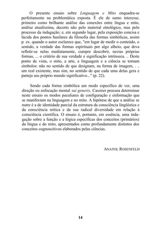O presente ensaio sobre Linguagem e Mito enquadra-se
perfeitamente na problemática exposta. É ele de sumo interesse,
primeiro como brilhante análise das conexões entre língua e mito,
análise atualíssima, decerto não pelo material etnológico, mas pelo
processo da indagação; e, em segundo lugar, pela exposição concisa e
lúcida dos pontos basilares da filosofia das formas simbólicas, assim
p. ex. quando o autor esclarece que, "em lugar de medir o conteúdo, o
sentido, a verdade das formas espirituais por algo alheio, que deva
refletir-se nelas mediatamente, cumpre descobrir, nestas próprias
formas, ... o critério de sua verdade e significação intrínseca. .. Deste
ponto de vista, o mito, a arte, a linguagem e a ciência se tornam
símbolos: não no sentido de que designam, na forma de imagem, . ..
um real existente, mas sim, no sentido de que cada uma delas gera e
parteja seu próprio mundo significativo..." (p. 22).
Sendo cada forma simbólica um modo específico de ver, uma
direção ou enfocação mental sui generis, Cassirer procura determinar
neste ensaio os modos peculiares de configuração e enformação que
se manifestam na linguagem e no mito. A hipótese de que a análise se
nutre é a de identidade parcial da estrutura da consciência lingüística e
da consciência mítica e da sua radical diversidade em relação à
consciência científica. O ensaio é, portanto, em essência, uma inda-
gação sobre a função e a lógica específicas dos conceitos (primários)
da língua e do mito, apresentados como profundamente distintos dos
conceitos cognoscitivos elaborados pelas ciências.
ANATOL ROSENFELD
14
 