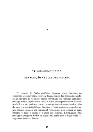 ?
? LINGUAGEM ? ? ? ?? ? :
SUA POSIÇÃO NA CULTURA HUMANA
? começo do Fedro platônico descreve como Sócrates, ao
encontrar-se com Fedro, é por ele levado longe das portas da cidade,
até as margens do rio Ilisso. Platão reproduziu nos menores detalhes a
paisagem onde se passa esta cena; e, sobre esta representação, flutuam
um brilho e um perfume, como raramente encontramos em descrição
da natureza, na Antigüidade. Sócrates e Fedro sentam-se à sombra de
um plátano, junto a um manancial refrescante; o ar estivai se agita
benigno e doce e inunda-o o zunir das cigarras. Embevecido pela
paisagem, pergunta Fedro se acaso não seria este o lugar onde —
segundo o mito —, Bóreas
25
 