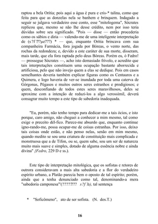 raptou a bela Orítia; pois aqui a água é pura e cris-* talina, como que
feita para que as donzelas nela se banhem e brinquem. Indagado a
seguir se julgava verdadeiro esse conto, esse "mitologema", Sócrates
replicou que, mesmo se não lhe desse crédito, nem por isso teria
dúvidas sobre seu significado. "Pois — disse — então procederia
como os sábios e diria — valendo-me de uma inteligente interpretação
de (s ?f ???µe???) * — que, enquanto Orítia brincava com sua
companheira Farmácia, fora jogada por Bóreas, o vento norte, das
rochas da redondeza; e, devido a este caráter de sua morte, disseram,
mais tarde, que ela fora raptada pelo deus Bóreas. Porém eu, ó Fedro!
— prossegue Sócrates —, acho isto demasiado frívolo, e acredito que
tais interpretações constituem uma ocupação bastante aborrecida e
artificiosa, pelo que não invejo quem a elas se dedique. Pois em casos
semelhantes deveria também explicar figuras como os Centauros e a
Quimera, e logo haveria de ver-se inundada por toda uma caterva de
Górgonas, Pégasos e muitos outros seres estranhos e prodigiosos; e
quem, desconfiando de todos estes seres maravilhosos, deles se
aproxime com a intenção de reduzi-los a algo verossímil, deverá
consagrar muito tempo a este tipo de sabedoria inadequada.
"Eu, porém, não tenho tempo para dedicar-me a tais ócios, e isto
porque, caro amigo, não cheguei a conhecer a mim mesmo, tal como
exige o preceito dél-fico. Parece-me absurdo que, enquanto continue
igno-rando-me, possa ocupar-me de coisas estranhas. Por isso, deixo
tais coisas onde estão, e não penso nelas, senão em mim mesmo,
quando medito se sou uma criatura de constituição mais complicada e
monstruosa que a de Tífon, ou se, quem sabe, sou um ser de natureza
muito mais suave e simples, dotado de alguma essência nobre e ainda
divina" {Fedro, 229 D e ss.).
Este tipo de interpretação mitológica, que os sofistas e retores de
outrora consideravam a mais alta sabedoria e a flor do verdadeiro
espírito urbano, a Platão parecia bem o oposto de tal espírito; porém,
ainda que a tenha denunciado como tal, denominando-a mera
"sabedoria camponesa'"(???????? s?f ?a), tal sentença
* "Soficômeno", ato de ser sofista. (N. dos.T.)
16
 