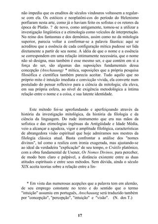 não impediu que os eruditos de séculos vindouros voltassem a regalar-
se com ela. Os estóicos e neoplatôni-cos do período do Helenismo
porfiaram nesta arte, como já o haviam feito os sofistas e os retores da
época de Platão. ? de novo, como antigamente, tornou-se a utilizar a
investigação lingüística e a etimologia como veículos de interpretação.
No reino dos fantasmas e dos demônios, assim como no da mitologia
superior, parecia voltar a confirmar-se a palavra fáustica: aqui se
acreditou que a essência de cada configuração mítica pudesse ser lida
diretamente a partir de seu nome. A idéia de que o nome e a essência
se correspondem em uma relação intimamente necessária, que o nome
não só designa, mas também é esse mesmo ser, e que contém em si a
força do ser, são algumas das suposições fundamentais dessa
concepção (Anschauung) * mítica, suposições que a própria pesquisa
filosófica e científica também parecia aceitar. Tudo aquilo que no
próprio mito é intuição imediata e convicção vivida, ela converte num
postulado do pensar reflexivo para a ciência da mitologia; ela eleva,
em sua própria esfera, ao nível de exigência metodológica a íntima
relação entre o nome e a coisa, e sua latente identidade.
Este método foi-se aprofundando e aperfeiçoando através da
história da investigação mitológica, da história da filologia e da
ciência da linguagem. Do rude instrumento que era nas mãos da
sofistica e das etimologias ingênuas da Antigüidade e Idade Média,
veio a alcançar a agudeza, vigor e amplitude filológica, características
de abrangedora visão espiritual que hoje admiramos nos mestres da
filologia clássica atual. Basta confrontar a análise dos "nomes
divinos", tal como a realiza com ironia exagerada, mas ajustando-se
ao ideal da verdadeira "explicação" de seu tempo, o Crátilo platônico,
com a obra fundamental de Usener, Os Nomes Divinos, para perceber,
de modo bem claro e palpável, a distância existente entre as duas
atitudes espirituais e entre seus métodos. Sem dúvida, ainda o século
XIX aceita teorias sobre a relação entre a lin-
* Em vista das numerosas acepções que a palavra tem em alemão,
de seu emprego constante no texto e do sentido que o termo
"intuição" assumiu em português, Anschauung será traduzido também
por "concepção", "percepção", "intuição" e "visão". (N. dos T.)
17
 