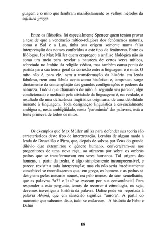 guagem e o mito que lembram manifestamente os velhos métodos da
sofistica grega.
Entre os filósofos, foi especialmente Spencer quem tentou provar
a tese de que a veneração mítico-religiosa dos fenômenos naturais,
como o Sol e a Lua, tinha sua origem somente numa falsa
interpretação dos nomes conferidos a este tipo de fenômeno. Entre os
filólogos, foi Max Müller quem empregou a análise filológica não só
como um meio para revelar a natureza de certos seres míticos,
sobretudo no âmbito da religião védica, mas também como ponto de
partida para sua teoria geral da conexão entre a linguagem e o mito. O
mito não é, para ele, nem a transformação da história em lenda
fabulosa, nem uma fábula aceita como histórica; e, tampouco, surge
diretamente da contemplação das grandes configurações e poderes da
natureza. Tudo a que chamamos de mito, é, segundo seu parecer, algo
condicionado e mediado pela atividade da linguagem: é, na verdade, o
resultado de uma deficiência lingüística originária, de uma debilidade
inerente à linguagem. Toda designação lingüística é essencialmente
ambígua e, nesta ambigüidade, nesta "paronímia" das palavras, está a
fonte primeva de todos os mitos.
Os exemplos que Max Müller utiliza para defender sua teoria são
característicos deste tipo de interpretação. Lembra de algum modo a
lenda de Deucalião e Pirra, que, depois de salvos por Zeus do grande
dilúvio que exterminou o gênero humano, converteram--se nos
progenitores de uma nova raça, ao atirarem por sobre os ombros
pedras que se transformavam em seres humanos. Tal origem dos
homens, a partir da pedra, é algo simplesmente incompreensível, e
parece. resistir a toda interpretação; mas ela não seria imediatamente
concebível se recordássemos que, em grego, os homens e as pedras se
designam pelos mesmos nomes, ou pelo menos, de som semelhante;
que as palavras ?a?? e ?aa? se evocam por sua consonância? Para
responder a esta pergunta, temos de recorrer à etimologia, ou seja,
devemos investigar a história da palavra. Dafne pode ser reportada à
palavra Ahanâ, que em sânscrito significa "aurora". A partir do
momento que sabemos disto, tudo se esclarece. A história de Febo e
Dafne
18
 