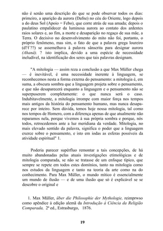 não é senão uma descrição do que se pode observar todos os dias:
primeiro, a aparição da aurora (Dafne) no céu do Oriente, logo depois
a do deus Sol (Apoio = Febo), que corre atrás de sua amada; depois o
paulatino empalidecer da luminosa aurora ao contato dos ardentes
raios solares e, ao fim, a morte e desaparição no regaço de sua mãe, a
Terra. O decisivo no desenvolvimento do mito não foi, portanto, o
próprio fenômeno, mas sim, o fato de que a palavra grega loureiro
(d?f ??) se assemelhava à palavra sânscrita para designar aurora
(Ahanâ). ? isto implica, devido a uma espécie de necessidade
ineludível, na identificação dos seres que tais palavras designam.
"A mitologia — assim reza a conclusão a que Max Müller chega
— é inevitável, é uma necessidade inerente à linguagem, se
reconhecemos nesta a forma externa do pensamento: a mitologia é, em
suma, a obscura sombra que a linguagem projeta sobre o pensamento,
e que não desaparecerá enquanto a linguagem e o pensamento não se
superpuserem completamente: o que nunca será o caso.
Indubitavelmente, a mitologia irrompe com maior força nos tempos
mais antigos da história do pensamento humano, mas nunca desapa-
rece por inteiro. Sem dúvida, temos hoje nossa mitologia, tal como
nos tempos de Homero, com a diferença apenas de que atualmente não
reparamos nela, porque vivemos à sua própria sombra e porque, nós
todos, retrocedemos ante a luz meridiana da verdade. Mitologia, no
mais elevado sentido da palavra, significa o poder que a linguagem
exerce sobre o pensamento, e isto em iodas as esferas possíveis da
atividade espiritual" 1.
Poderia parecer supérfluo remontar a tais concepções, de há
muito abandonadas pelas atuais investigações etimológicas e de
mitologia comparada, se não se tratasse de um enfoque típico, que
sempre se repete em todos estes domínios, tanto na mitologia como
nos estudos da linguagem e tanto na teoria da arte como na do
conhecimento. Para Max Müller, o mundo mítico é essencialmente
um mundo de ilusão — e de uma ilusão que só é explicável se se
descobre o original e
1. Max Müller, über die Philosophie der Mythologie, reimprwso
como apêndice à edição alemã da Introdução à Ciência da Religião
Comparada, 2ª ed., Estrasburgo, 1876.
19
 