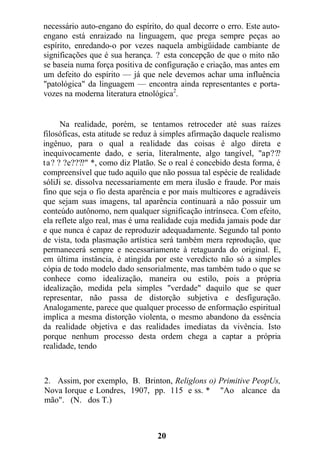 necessário auto-engano do espírito, do qual decorre o erro. Este auto-
engano está enraizado na linguagem, que prega sempre peças ao
espírito, enredando-o por vezes naquela ambigüidade cambiante de
significações que é sua herança. ? esta concepção de que o mito não
se baseia numa força positiva de configuração e criação, mas antes em
um defeito do espírito — já que nele devemos achar uma influência
"patológica" da linguagem — encontra ainda representantes e porta-
vozes na moderna literatura etnológica2
.
Na realidade, porém, se tentamos retroceder até suas raízes
filosóficas, esta atitude se reduz à simples afirmação daquele realismo
ingênuo, para o qual a realidade das coisas é algo direta e
inequivocamente dado, e seria, literalmente, algo tangível, "ap???
ta? ? ?e????" *, como diz Platão. Se o real é concebido desta forma, é
compreensível que tudo aquilo que não possua tal espécie de realidade
sóliJi se. dissolva necessariamente em mera ilusão e fraude. Por mais
fino que seja o fio desta aparência e por mais multicores e agradáveis
que sejam suas imagens, tal aparência continuará a não possuir um
conteúdo autônomo, nem qualquer significação intrínseca. Com efeito,
ela reflete algo real, mas é uma realidade cuja medida jamais pode dar
e que nunca é capaz de reproduzir adequadamente. Segundo tal ponto
de vista, toda plasmação artística será também mera reprodução, que
permanecerá sempre e necessariamente à retaguarda do original. E,
em última instância, é atingida por este veredicto não só a simples
cópia de todo modelo dado sensorialmente, mas também tudo o que se
conhece como idealização, maneira ou estilo, pois a própria
idealização, medida pela simples "verdade" daquilo que se quer
representar, não passa de distorção subjetiva e desfiguração.
Analogamente, parece que qualquer processo de enformação espiritual
implica a mesma distorção violenta, o mesmo abandono da essência
da realidade objetiva e das realidades imediatas da vivência. Isto
porque nenhum processo desta ordem chega a captar a própria
realidade, tendo
2. Assim, por exemplo, B. Brinton, Religlons o) Primitive PeopUs,
Nova Iorque e Londres, 1907, pp. 115 e ss. * "Ao alcance da
mão". (N. dos T.)
20
 