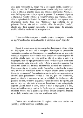 que, para representá-la, poder retê-la de algum modo, recorrer ao
signo, ao símbolo. ? todo signo esconde em si o estigma da mediação,
o que o obriga a encobrir aquilo que pretende manifestar. Assim, os
sons da linguagem se esforçam para "expressar" ô acontecer subjetivo
e objetivo, o mundo "interno" e "externo"; mas o que retêm não são a
vida e a plenitude individual da própria existência, mas apenas uma
abreviatura morta. Toda essa "denotação" que pretende dar às
palavras faladas, não vai, na verdade, além da simples "alusão",
alusão que deve parecer mesquinha e vazia diante da concreta
multiplicidade e totalidade da percepção real.
? isto é válido tanto para o mundo externo como para o mundo
do eu: "Quando fala a alma, ah, então já não fala a alma". (Schiller)
Daqui, é só um passo até as conclusões da moderna crítica cética
da linguagem, ou seja, até a completa dissolução do presumido
verdadeiro conteúdo da linguagem e o reconhecimento de que este
conteúdo lingüístico não é senão uma espécie de fantasmagoria do
espírito. Ainda mais, por este critério, não só o mito, a arte e a
linguagem, mas até o próprio conhecimento teórico chegam a ser mera
fantasmagoria, pois nem este pode refletir a autêntica natureza das
coisas tais como são, devendo delimitar sua essência em "conceitos".
Mas, o que são os conceitos senão formações e criações do pensar,
que, em vez da verdadeira forma do objeto, encerra antes a própria
forma do pensamento? Conseqüentemente, também os esquematismos
criados pelo pensamento teórico a fim de, por seu intermédio,
peneirar, dividir e examinar o ser, a realidade do fenômeno, não
passam, no final, de meros esquemas, etéreas tessituras do espírito, em
que se expressa, não tanto a natureza das coisas, como a do próprio
espírito. Assim, tanto o saber, como o mito, a linguagem e a arte,
foram reduzidos a uma espécie de ficção, que se recomenda por sua
utilidade prática, mas à qual não podemos aplicar a rigorosa medida
da verdade, se quisermos evitar que se dilua no nada.
Contra esta autodestruição do espírito não resta senão um
remédio: aceitar com toda seriedade o que
21
 