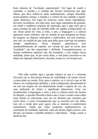 Kant chamou de "revolução coperniciana". Em lugar de medir o
conteúdo, o sentido e a verdade das formas intelectuais por algo
alheio, que deva refletir-se nelas mediatamente, cumpre descobrir,
nestas próprias formas, a medida e o critério de sua verdade e signifi-
cação intrínseca. Em lugar de tomá-las como meras reproduções,
devemos reconhecer, em cada uma, uma regra espontânea de geração,
um modo e tendência originais de expressão, que é algo mais que a
mera estampa de algo de antemão dado em rígidas configurações de
ser. Deste ponto de vista, o mito, a arte, a linguagem e a ciência
aparecem como símbolos: não no sentido de que designam na forma
de imagem, na alegoria indicadora e explicadora, um real existente,
mas sim, no sentido de que cada uma delas gera e par-teja seu próprio
mundo significativo. Neste domínio, apresenta-se este
autodesdobramento do espírito, em virtude do qual só existe uma
"realidade"; um Ser organizado e definido. Conseqüentemente, as
formas simbólicas especiais não são imitações, e sim, órgãos dessa
realidade, posto que, só por meio delas, o real pode converter-se em
objeto de captação intelectual e, destarte, tornar-se visível para nós.
Não cabe ventilar aqui a questão relativa ao que é o existente
(Seiende) em si, fora destas formas da visibilidade e do tornar visível,
e como pôde ser criado. Pois, para o espírito, só é visível o que se lhe
oferece em configuração definida, e cada configuração determinada de
ser tem sua origem em um determinado modo e espécie do ver, em
uma atribuição de forma e significado ideacionais. Uma vez
reconhecidas; a linguagem, o mito, a arte e a ciência como tais formas
de ideação, a questão filosófica básica não é mais o modo como todas
estas formas se relacionam com um ser absoluto que constitui, por
assim dizer, o cerne in-transparente que se encontra por trás delas,
mas sim o modo pelo qual, agora, elas se inteiram e condicionam
mutuamente. Ainda que todas cooperem orgânicamen-te na
construção da realidade espiritual, cada um destes órgãos possui, sem
dúvida, sua função e trabalho próprios e individuais. Surge, assim, a
tarefa de des-
22
 