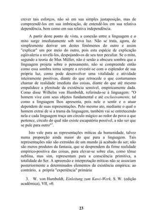 crever tais esforços, não só em sua simples justaposição, mas de
compreendê-los em sua imbricação, de entendê-los em sua relativa
dependência, bem como em sua relativa independência.
A partir deste ponto de vista, a conexão entre a linguagem e o
mito surge imediatamente sob nova luz. Não se trata, agora, de
simplesmente derivar um destes fenômenos do outro e assim
"explicar" um por meio do outro, pois esta espécie de explicação
eqüivaleria a nivelá-los, despojando-os de seu teor peculiar. Se o mito,
segundo a teoria de Max Müller, não é senão a obscura sombra que a
linguagem projeta sobre o pensamento, não se compreende então
como essa sombra torna sempre a revestir-se com o esplendor de sua
própria luz, como pode desenvolver uma vitalidade e atividade
inteiramente positivas, diante do que retrocede o que costumamos
chamar de realidade imediata das coisas, diante do que até mesmo
empalidece a plenitude da existência sensível, empiricamente dada.
Como disse Wilhelm von Humboldt, referindo-se à linguagem: "O
homem vive com seus objetos fundamental e até exclusivamente, tal
como a linguagem lhos apresenta, pois nele o sentir e o atuar
dependem de suas representações. Pelo mesmo ato, mediante o qual o
homem extrai de si a trama da linguagem, também vai se entretecendo
nela e cada linguagem traça um círculo mágico ao redor do povo a que
pertence, círculo do qual não existe escapatória possível, a não ser que
se pule para outro"3
.
Isto vale para as representações míticas da humanidade, talvez
numa proporção ainda maior do que para a linguagem. Tais
representações não são extraídas de um mundo já acabado do ser; não
são meros produtos da fantasia, que se desprendem da firme realidade
empírico-positiva das coisas, para elevar-se sobre elas, como tênue
neblina, mas sim, representam para a consciência primitiva, a
totalidade do Ser. A apreensão e interpretação míticas não se associam
posteriormente a determinados elementos da existência empírica; ao
contrário, a própria "experiência" primária
3. W. von Humboldt, Einleitung zum Kawi-Werk, S. W. (edição
acadêmica), VII, «0.
23
 