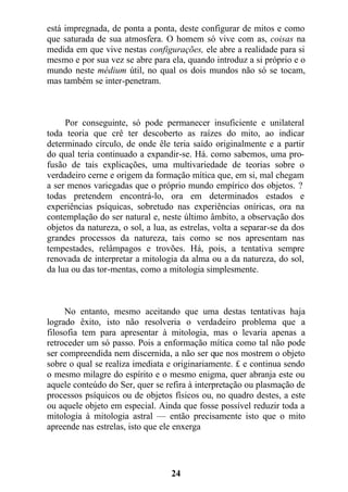 está impregnada, de ponta a ponta, deste configurar de mitos e como
que saturada de sua atmosfera. O homem só vive com as, coisas na
medida em que vive nestas configurações, ele abre a realidade para si
mesmo e por sua vez se abre para ela, quando introduz a si próprio e o
mundo neste médium útil, no qual os dois mundos não só se tocam,
mas também se inter-penetram.
Por conseguinte, só pode permanecer insuficiente e unilateral
toda teoria que crê ter descoberto as raízes do mito, ao indicar
determinado círculo, de onde êle teria saído originalmente e a partir
do qual teria continuado a expandir-se. Há. como sabemos, uma pro-
fusão de tais explicações, uma multivariedade de teorias sobre o
verdadeiro cerne e origem da formação mítica que, em si, mal chegam
a ser menos variegadas que o próprio mundo empírico dos objetos. ?
todas pretendem encontrá-lo, ora em determinados estados e
experiências psíquicas, sobretudo nas experiências oníricas, ora na
contemplação do ser natural e, neste último âmbito, a observação dos
objetos da natureza, o sol, a lua, as estrelas, volta a separar-se da dos
grandes processos da natureza, tais como se nos apresentam nas
tempestades, relâmpagos e trovões. Há, pois, a tentativa sempre
renovada de interpretar a mitologia da alma ou a da natureza, do sol,
da lua ou das tor-mentas, como a mitologia simplesmente.
No entanto, mesmo aceitando que uma destas tentativas haja
logrado êxito, isto não resolveria o verdadeiro problema que a
filosofia tem para apresentar à mitologia, mas o levaria apenas a
retroceder um só passo. Pois a enformação mítica como tal não pode
ser compreendida nem discernida, a não ser que nos mostrem o objeto
sobre o qual se realiza imediata e originariamente. £ e continua sendo
o mesmo milagre do espírito e o mesmo enigma, quer abranja este ou
aquele conteúdo do Ser, quer se refira à interpretação ou plasmação de
processos psíquicos ou de objetos físicos ou, no quadro destes, a este
ou aquele objeto em especial. Ainda que fosse possível reduzir toda a
mitologia à mitologia astral — então precisamente isto que o mito
apreende nas estrelas, isto que ele enxerga
24
 