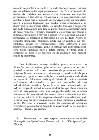 mulação do problema deixa de ter sentido, tão logo compreendemos
que as diferenciações aqui pressupostas, isto é, a articulação do
mundo da realidade em coisas e em processos, em aspectos
permanentes e transitórios, em objetos e em processamentos, não
constitui a base para a formação da linguagem como um fato dado,
mas é a própria linguagem que conduz a tais articulações e as
desenvolve na sua própria esfera. Daí resulta, pois, que a linguagem
não pode começar por uma fase de puros "conceitos nominais", nem
de puros "conceitos verbais", porquanto é ela própria que produz a
distinção entre ambos e provoca a grande "crise" espiritual, em que o
permanente se contrapõe ao transitório e o ser, ao devir. Assim, os
conceitos lingüísticos primitivos, desde que se admita a sua pos-
sibilidade, devem ser compreendidos como anteriores e não
posteriores a esta separação, como se contives-sem configurações de
certo modo suspensas entre a esfera nominal e verbal, entre a
expressão da coisa e do processo ou da atividade, num peculiar
estado de indiferença.
Uma indiferença análoga também parece caracterizar as
formações mais primitivas, pelo menos até o ponto em que nos é
possível remontar pelo curso evolutivo do pensamento mítico e
religioso. Temos como natural e evidente que o mundo se divida, para
a nossa percepção e contemplação, em configurações individuais
incisivamente delineadas, cada qual dotada de limites espaciais
perfeitamente determinados e, por seu intermédio, de sua
individualidade específica. Apesar de as vermos como um todo, este
todo se compõe de unidades claramente distintas, que não se misturam
entre si, mas possuem cada uma sua peculiaridade, que se aparta
nitidamente da peculiaridade das demais. Para a visão mítica, porém,
nem sequer estes elementos singulares são dados separadamente desde
o início, mas ela deve conquistá-los ao todo, sucessiva e paulatina-
mente. Por isso, a apreensão mítica foi chamada de apreensão
"complexa", para melhor distingui-la de nosso1
modo de ver analítico-
abstrato. Preusjs, que cunhou
4. Pormenores a esse respeito encontram-se em minha
Philosophie der Symbolischen Formen, vol. 1: "Die Sprache", pp.
228 e ss,
26
 