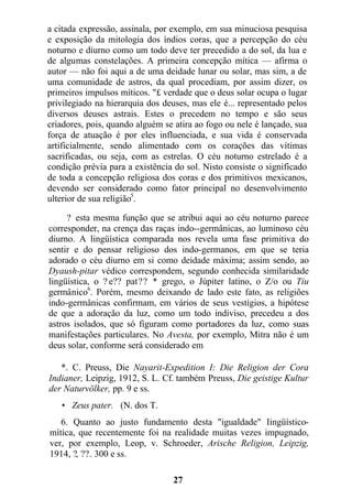 a citada expressão, assinala, por exemplo, em sua minuciosa pesquisa
e exposição da mitologia dos índios coras, que a percepção do céu
noturno e diurno como um todo deve ter precedido a do sol, da lua e
de algumas constelações. A primeira concepção mítica — afirma o
autor — não foi aqui a de uma deidade lunar ou solar, mas sim, a de
uma comunidade de astros, da qual procediam, por assim dizer, os
primeiros impulsos míticos. "£ verdade que o deus solar ocupa o lugar
privilegiado na hierarquia dos deuses, mas ele é... representado pelos
diversos deuses astrais. Estes o precedem no tempo e são seus
criadores, pois, quando alguém se atira ao fogo ou nele é lançado, sua
força de atuação é por eles influenciada, e sua vida é conservada
artificialmente, sendo alimentado com os corações das vítimas
sacrificadas, ou seja, com as estrelas. O céu noturno estrelado é a
condição prévia para a existência do sol. Nisto consiste o significado
de toda a concepção religiosa dos coras e dos primitivos mexicanos,
devendo ser considerado como fator principal no desenvolvimento
ulterior de sua religião5
.
? esta mesma função que se atribui aqui ao céu noturno parece
corresponder, na crença das raças indo--germânicas, ao luminoso céu
diurno. A lingüística comparada nos revela uma fase primitiva do
sentir e do pensar religioso dos indo-germanos, em que se teria
adorado o céu diurno em si como deidade máxima; assim sendo, ao
Dyaush-pitar védico correspondem, segundo conhecida similaridade
lingüística, o ? e?? pat?? * grego, o Júpiter latino, o Z/o ou Tiu
germânico6
. Porém, mesmo deixando de lado este fato, as religiões
indo-germânicas confirmam, em vários de seus vestígios, a hipótese
de que a adoração da luz, como um todo indiviso, precedeu a dos
astros isolados, que só figuram como portadores da luz, como suas
manifestações particulares. No Avesta, por exemplo, Mitra não é um
deus solar, conforme será considerado em
*. C. Preuss, Die Nayarit-Expedition I: Die Religion der Cora
Indianer, Leipzig, 1912, S. L. Cf. também Preuss, Die geistige Kultur
der Naturvölker, pp. 9 e ss.
• Zeus pater. (N. dos T.
6. Quanto ao justo fundamento desta "igualdade" Iingüístico-
mítíca, que recentemente foi na realidade muitas vezes impugnado,
ver, por exemplo, Leop, v. Schroeder, Arische Religion, Leipzig,
1914, ?, ??. 300 e ss.
27
 