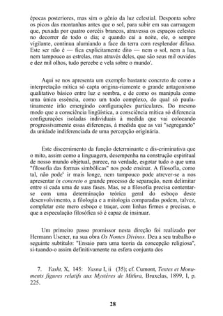 épocas posteriores, mas sim o gênio da luz celestial. Desponta sobre
os picos das montanhas antes que o sol, para subir em sua carruagem
que, puxada por quatro corcéis brancos, atravessa os espaços celestes
no decorrer de todo o dia; e quando cai a noite, ele, o sempre
vigilante, continua alumiando a face da terra com resplendor difuso.
Este ser não é — fica explicitamente dito — nem o sol, nem a lua,
nem tampouco as estrelas, mas através deles, que são seus mil ouvidos
e dez mil olhos, tudo percebe e vela sobre o mundo'.
Aqui se nos apresenta um exemplo bastante concreto de como a
interpretação mítica só capta origina-riamente o grande antagonismo
qualitativo básico entre luz e sombra, e de como os manipula como
uma única essência, como um todo complexo, do qual só paula-
tinamente irão emergindo configurações particulares. Do mesmo
modo que a consciência lingüística, a consciência mítica só diferencia
configurações isoladas individuais à medida que vai colocando
progressivamente essas diferenças, à medida que as vai "segregando"
da unidade indiferenciada de uma percepção originária.
Este discernimento da função determinante e dis-criminativa que
o mito, assim como a linguagem, desempenha na construção espiritual
de nosso mundo objetual, parece, na verdade, esgotar tudo o que uma
"filosofia das formas simbólicas" nos pode ensinar. A filosofia, como
tal, não podec
ir mais longe, nem tampouco pode atrever-se a nos
apresentar in concreto o grande processo de separação, nem delimitar
entre si cada uma de suas fases. Mas, se a filosofia precisa contentar-
se com uma determinação teórica geral do esboço deste
desenvolvimento, a filologia e a mitologia comparadas podem, talvez,
completar este mero esboço e traçar, com linhas firmes e precisas, o
que a especulação filosófica só é capaz de insinuar.
Um primeiro passo promissor nesta direção foi realizado por
Hermann Usener, na sua obra Os Nomes Divinos. Deu a seu trabalho o
seguinte subtítulo: "Ensaio para uma teoria da concepção religiosa",
si-tuando-o assim definitivamente na esfera conjunta dos
7. Yasht, X, 145: Yasna I, ii (35); cf. Cumont, Textes et Monu-
ments figures relatifs aux Mystères de Mithra, Bruxelas, 1899, I, p.
225.
28
 