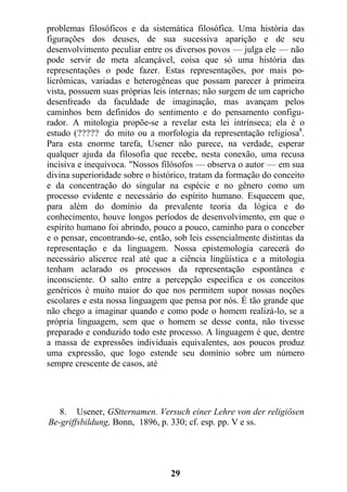 problemas filosóficos e da sistemática filosófica. Uma história das
figurações dos deuses, de sua sucessiva aparição e de seu
desenvolvimento peculiar entre os diversos povos — julga ele — não
pode servir de meta alcançável, coisa que só uma história das
representações o pode fazer. Estas representações, por mais po-
licrômicas, variadas e heterogêneas que possam parecer à primeira
vista, possuem suas próprias leis internas; não surgem de um capricho
desenfreado da faculdade de imaginação, mas avançam pelos
caminhos bem definidos do sentimento e do pensamento configu-
rador. A mitologia propõe-se a revelar esta lei intrínseca; ela é o
estudo (????? do mito ou a morfologia da representação religiosa8
.
Para esta enorme tarefa, Usener não parece, na verdade, esperar
qualquer ajuda da filosofia que recebe, nesta conexão, uma recusa
incisiva e inequívoca. "Nossos filósofos — observa o autor — em sua
divina superioridade sobre o histórico, tratam da formação do conceito
e da concentração do singular na espécie e no gênero como um
processo evidente e necessário do espírito humano. Esquecem que,
para além do domínio da prevalente teoria da lógica e do
conhecimento, houve longos períodos de desenvolvimento, em que o
espírito humano foi abrindo, pouco a pouco, caminho para o conceber
e o pensar, encontrando-se, então, sob leis essencialmente distintas da
representação e da linguagem. Nossa epistemologia carecerá do
necessário alicerce real até que a ciência lingüística e a mitologia
tenham aclarado os processos da representação espontânea e
inconsciente. O salto entre a percepção específica e os conceitos
genéricos é muito maior do que nos permitem supor nossas noções
escolares e esta nossa linguagem que pensa por nós. É tão grande que
não chego a imaginar quando e como pode o homem realizá-lo, se a
própria linguagem, sem que o homem se desse conta, não tivesse
preparado e conduzido todo este processo. A linguagem é que, dentre
a massa de expressões individuais equivalentes, aos poucos produz
uma expressão, que logo estende seu domínio sobre um número
sempre crescente de casos, até
8. Usener, GStternamen. Versuch einer Lehre von der religiösen
Be-griffsbildung, Bonn, 1896, p. 330; cf. esp. pp. V e ss.
29
 